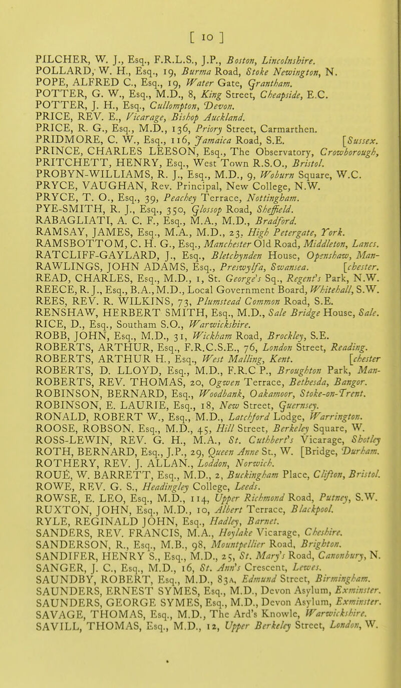 PILCHER, W. J., Esq., F.R.L.S., J.P., Boston, Lincolnshire. POLLARD,-W. H., Esq., 19, Burma Road, Stoke Newington, N. POPE, ALFRED C, Esq., 19, Water Gate, Grantham. POTTER, G. W., Esq., M.D., 8, King Street, Cheapside, E.G. POTTER, J. H., Esq., Cullompton, Devon. PRICE, REV. E., Ficarage, Bishop Auckland. PRICE, R. G., Esq., M.D., 136, Priory Street, Carmarthen. PRIDMORE, C. W., Esq., 116, Jamaica Road, S.E. [Sussex. PRINCE, CHARLES LEESON, Esq., The Observatory, Crowborough, PRITCHETT, HENRY, Esq., West Town R.S.O., Bristol. PROBYN-WILLIAMS, R. J., Esq., M.D., 9, Wobum Square, W.C. PRYCE, VAUGHAN, Rev. Principal, New College, N.W. PRYCE, T. O., Esq., 39, Peachey Terrace, Nottingham. PYE-SMITH, R. J., Esq., 350, qiossop Road, Sheffield. RABAGLIATI, A. C. F., Esq., M.A., M.D., Bradford RAMSAY, JAMES, Esq., M.A., M.D., 23. High Petergate, York. RAMSBOTTOM, C. H. G., Esq., Manchester 0]<i Road, Middleton, Lanes. RATCLIFF-GAYLARD, J., Esq., Bletchynden House, Openshaw, Man- RAWLINGS, JOHN ADAMS, Esq., Preswylfa, Swansea. [chester. READ, CHARLES, Esq., M.D., i, St. George's Sq., Regent's Park, N.W. REECE, R. J., Esq., B.A., M.D., Local Government Board, Whitehall, S.W. REES, REV. R. WILKINS, 73, Plumstead Common Road, S.E. RENSHAW, HERBERT SMITH, Esq., M.D., Sale Bridge House, Sale. RICE, D., Esq., Southam S.O., Warwickshire. ROBB, JOHN, Esq., M.D., 31, Wickham Road, Brockley, S.E. ROBERTS, ARTHUR, Esq., F.R.C.S.E., 76, London Street, Reading. ROBERTS, ARTHUR H., Esq., West Mailing, Kent. [chester ROBERTS, D. LLOYD, Esq., M.D., F.R.C P., Broughton Park, Man- ROBERTS, REV. THOMAS, 20, Ogwen Terrace, Bethesda, Bangor. ROBINSON, BERNARD, Esq., Woodbank, Oakamoor, Stoke-on-Trent. ROBINSON, E. LAURIE, Esq., 18, New Street, guernsey. RONALD, ROBERT W., Esq., M.D., Latchjord Lodge, Warrington. ROOSE, ROBSON. Esq., M.D., 45, Hill Street, Berkeley Square, W. ROSS-LEWIN, REV. G. H., M.A., St. Cuthbert's Vicarage, Shot ley ROTH, BERNARD, Esq., J.P., 29, Queen Anne St., W. [Bridge, Durham. ROTHERY, REV. J. ALLAN., Loldon, Norwich. ROUfi, W. BARRETT, Esq., M.D., 2, Buckingham Place, Clifton, Bristol. ROWE, REV. G. S., Headin^ley College, Leeds. ROWSE, E. LEO, Esq., M.D., 114, Upper Richmond Kond, Putney, S.W. RUXTON, JOHN, Esq., M.D., 10, Albert Terrace, Blackpool. RYLE, REGINALD JOHN, Esq., Hadley, Barnet. SANDERS, REV. FRANCIS, M.A., Ho-^lake Vicarage, Cheshire. SANDERSON, R., Esq., M.B., 98, Mountpellicr Road, Brighton. SANDIFER, HENRY S., Esq., M.D., 25, St. Mary's Road, Canonbury, N. SANGER, J. C, Esq., M.D., 16, St. Ann's Crescent, Lewes. SAUNDBY, ROBERT, Esq., M.D., 83A, Edmund Street, Birmingham. SAUNDERS, ERNEST SYMES, Esq., M.D., Devon Asylum, Exminster. SAUNDERS, GEORGE SYMES, Esq., M.D., Devon Asylum, Exminster. SAVAGE, THOMAS, Esq., M.D., The Ard's Knowle, Warwickshire. SAVILL, THOMAS, Esq., M.D., 12, Upper Berkeley Street, London,^.