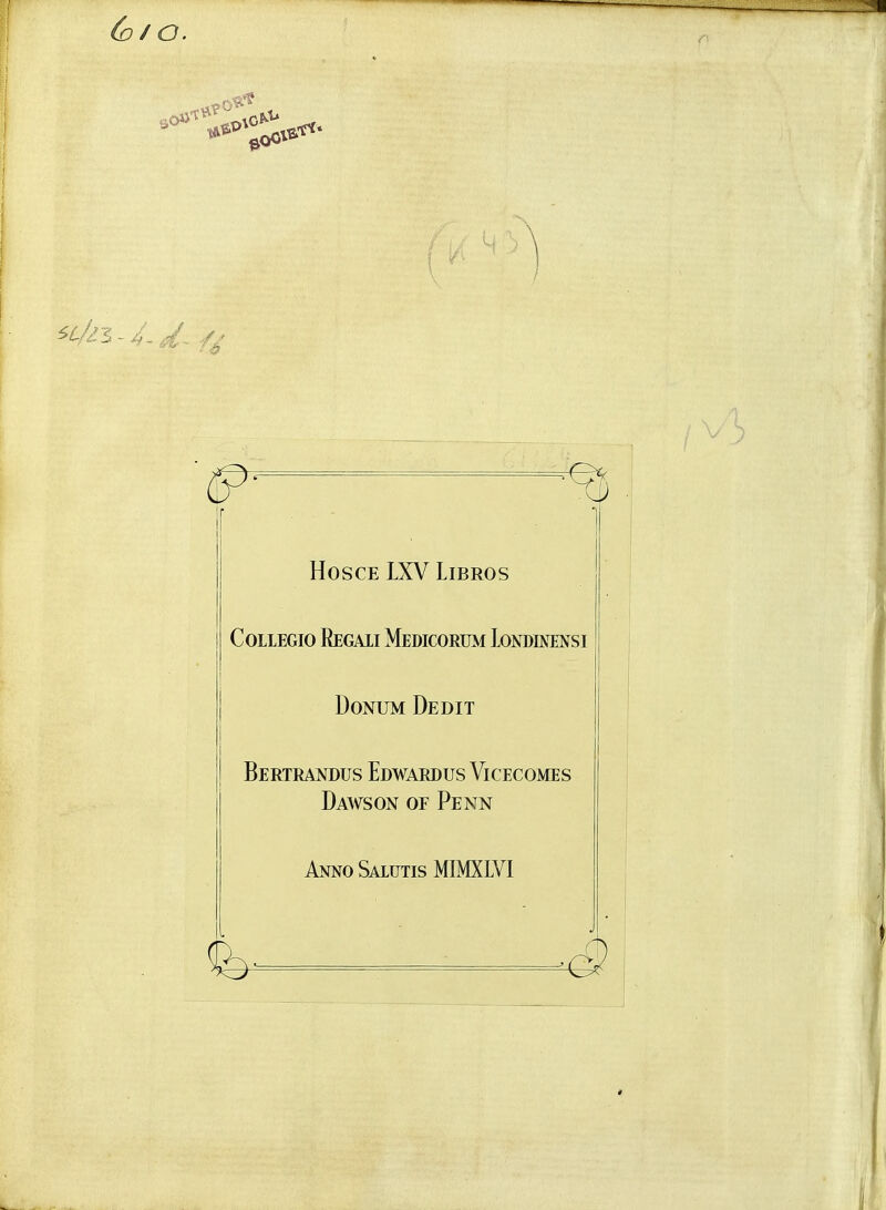 (o/O. i \ \ / HOSCE LXV LiBROS COLLEGIO ReGAII MeDICORUM lONDIMNSI DoNUM Debit I Bertrandus Edwardus Vicecomes Dawson of Penn AnnoSaiutis MIMXLVI