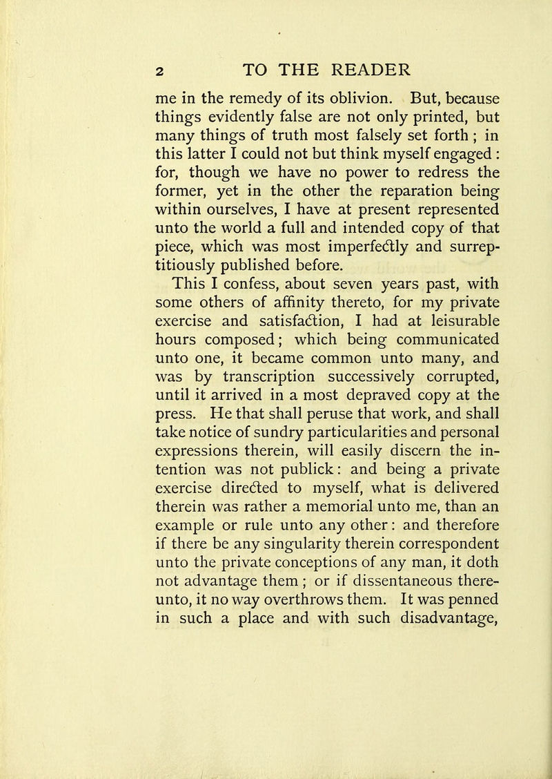 me in the remedy of its oblivion. But, because things evidently false are not only printed, but many things of truth most falsely set forth ; in this latter I could not but think myself engaged : for, though we have no power to redress the former, yet in the other the reparation being within ourselves, I have at present represented unto the world a full and intended copy of that piece, which was most imperfectly and surrep- titiously published before. This I confess, about seven years past, with some others of affinity thereto, for my private exercise and satisfadtion, I had at leisurable hours composed; which being communicated unto one, it became common unto many, and was by transcription successively corrupted, until it arrived in a most depraved copy at the press. He that shall peruse that work, and shall take notice of sundry particularities and personal expressions therein, will easily discern the in- tention was not publick: and being a private exercise dired:ed to myself, what is delivered therein was rather a memorial unto me, than an example or rule unto any other: and therefore if there be any singularity therein correspondent unto the private conceptions of any man, it doth not advantage them ; or if dissentaneous there- unto, it no way overthrows them. It was penned in such a place and with such disadvantage,