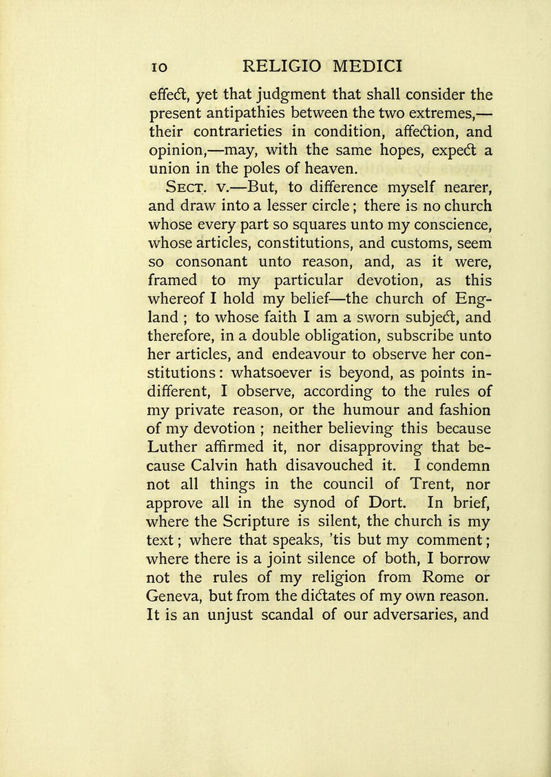 effedl, yet that judgment that shall consider the present antipathies between the two extremes,— their contrarieties in condition, affedlion, and opinion,—may, with the same hopes, expedt a union in the poles of heaven. Sect. v.—But, to difference myself nearer, and draw into a lesser circle; there is no church whose every part so squares unto my conscience, whose articles, constitutions, and customs, seem so consonant unto reason, and, as it were, framed to my particular devotion, as this whereof I hold my belief—the church of Eng- land ; to whose faith I am a sworn subjedt, and therefore, in a double obligation, subscribe unto her articles, and endeavour to observe her con- stitutions : whatsoever is beyond, as points in- different, I observe, according to the rules of my private reason, or the humour and fashion of my devotion ; neither believing this because Luther affirmed it, nor disapproving that be- cause Calvin hath disavouched it. I condemn not all things in the council of Trent, nor approve all in the synod of Dort. In brief, where the Scripture is silent, the church is my text; where that speaks, 'tis but my comment; where there is a joint silence of both, I borrow not the rules of my religion from Rome or Geneva, but from the dictates of my own reason. It is an unjust scandal of our adversaries, and