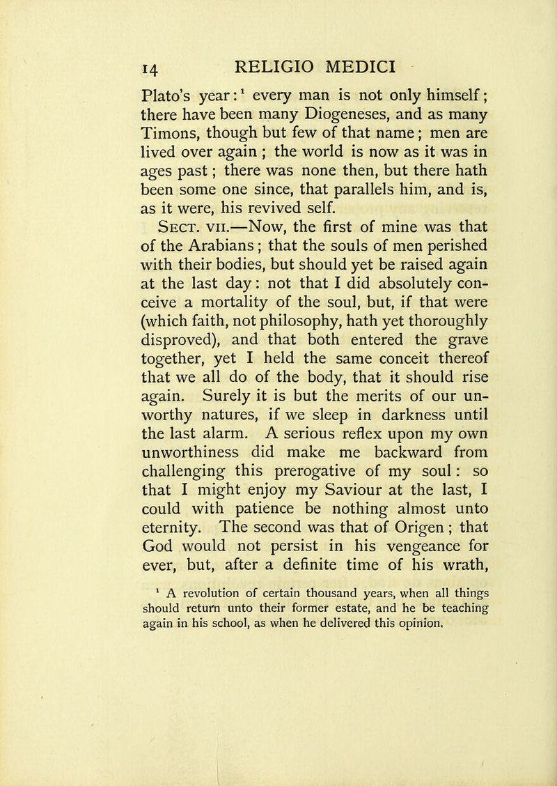 Plato's year: ^ every man is not only himself; there have been many Diogeneses, and as many Timons, though but few of that name; men are lived over again ; the world is now as it was in ages past; there was none then, but there hath been some one since, that parallels him, and is, as it were, his revived self. Sect. vii.—Now, the first of mine was that of the Arabians; that the souls of men perished with their bodies, but should yet be raised again at the last day: not that I did absolutely con- ceive a mortality of the soul, but, if that were (which faith, not philosophy, hath yet thoroughly disproved), and that both entered the grave together, yet I held the same conceit thereof that we all do of the body, that it should rise again. Surely it is but the merits of our un- worthy natures, if we sleep in darkness until the last alarm. A serious reflex upon my own unworthiness did make me backward from challenging this prerogative of my soul: so that I might enjoy my Saviour at the last, I could with patience be nothing almost unto eternity. The second was that of Origen ; that God would not persist in his vengeance for ever, but, after a definite time of his wrath, ^ A revolution of certain thousand years, when all things should return unto their former estate, and he be teaching again in his school, as when he delivered this opinion.