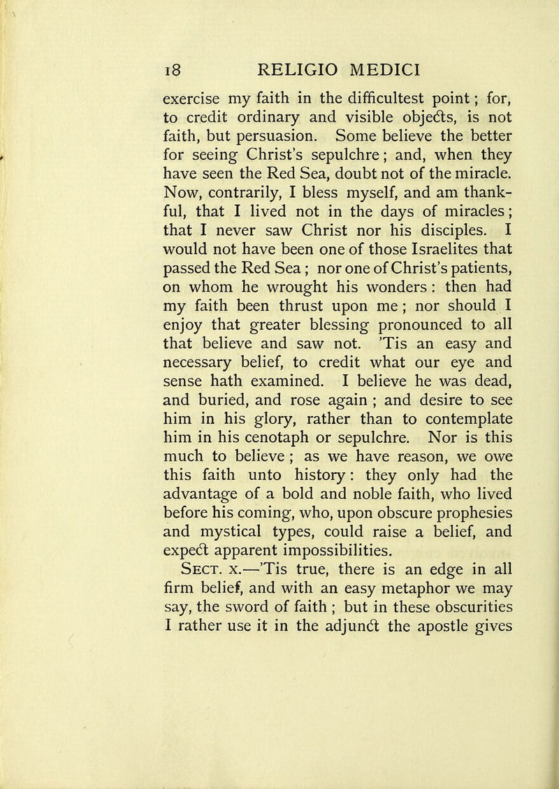 exercise my faith in the difficultest point; for, to credit ordinary and visible objedls, is not faith, but persuasion. Some believe the better for seeing Christ's sepulchre; and, when they have seen the Red Sea, doubt not of the miracle. Now, contrarily, I bless myself, and am thank- ful, that I lived not in the days of miracles; that I never saw Christ nor his disciples. I would not have been one of those Israelites that passed the Red Sea ; nor one of Christ's patients, on whom he wrought his wonders : then had my faith been thrust upon me ; nor should I enjoy that greater blessing pronounced to all that believe and saw not. 'Tis an easy and necessary belief, to credit what our eye and sense hath examined. I believe he was dead, and buried, and rose again ; and desire to see him in his glory, rather than to contemplate him in his cenotaph or sepulchre. Nor is this much to believe ; as we have reason, we owe this faith unto history: they only had the advantage of a bold and noble faith, who lived before his coming, who, upon obscure prophesies and mystical types, could raise a belief, and expedl apparent impossibilities. Sect. x.—'Tis true, there is an edge in all firm belief, and with an easy metaphor we may say, the sword of faith ; but in these obscurities I rather use it in the adjundt the apostle gives