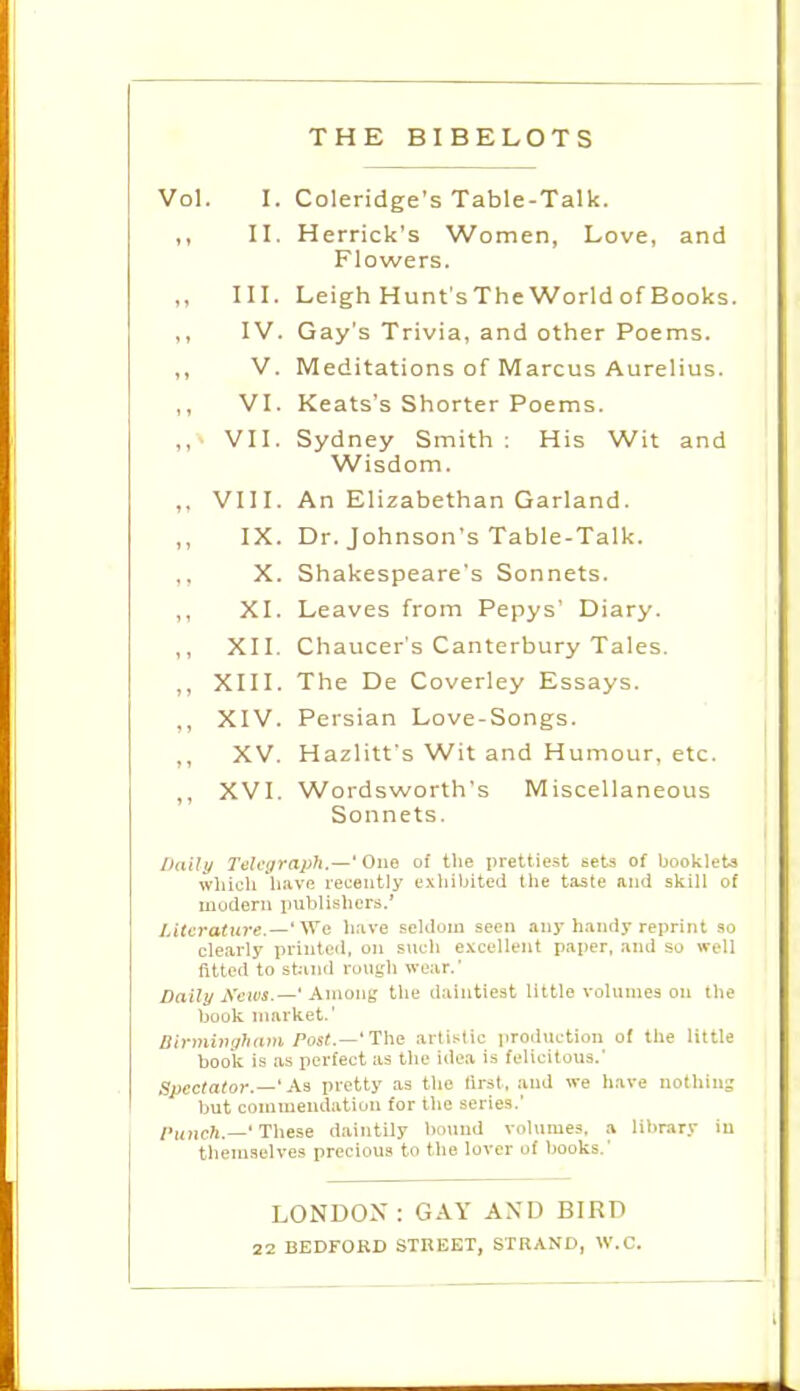 THE BIBELOTS Vol. I. Coleridge's Table-Talk. II. Herrick's Women, Love, and Flowers. III. Leigh Hunt'sTheWorldofBooks. ,, IV. Gay's Trivia, and other Poems. ,, V. Meditations of Marcus Aurelius. ,, VI. Keats's Shorter Poems. ,, VII. Sydney Smith ; His Wit and Wisdom. ,. VIII. An Elizabethan Garland. IX. Dr. Johnson's Table-Talk. X. Shakespeare's Sonnets. ,, XI. Leaves from Pepys' Diary. ,, XII. Chaucer's Canterbury Tales. ,, XIII. The De Coverley Essays. ,, XIV. Persian Love-Songs. ,, XV. Hazlitt's Wit and Humour, etc. ,, XVI. Wordsworth's Miscellaneous Sonnets. Daily Teh'ijraph.—' One of the prettiest sets of booklets whicli have recently exhibited the taste and skill of modern iniblisliers.' Literature.—y^G have seldom seen any h.indy reprint so clearly printed, on such excellent paper, .ind so well fitted to stJiiid roujjdi wear. Daily News.—' Among the daintiest little volumes on the book market.' lSinningliamPost.—t\\s artistic production of the little book is as perfect as the idea is felicitous.' Spectator.—' M pretty as the lirst , and we have nothing but commendation for the series.' /■uncft.—'These daintily hound volumes, a library in themselves precious to the lover of books.' LONDOX : GAY AND BIRD 22 BEDFORD STREET, STRAND, 'W.C.