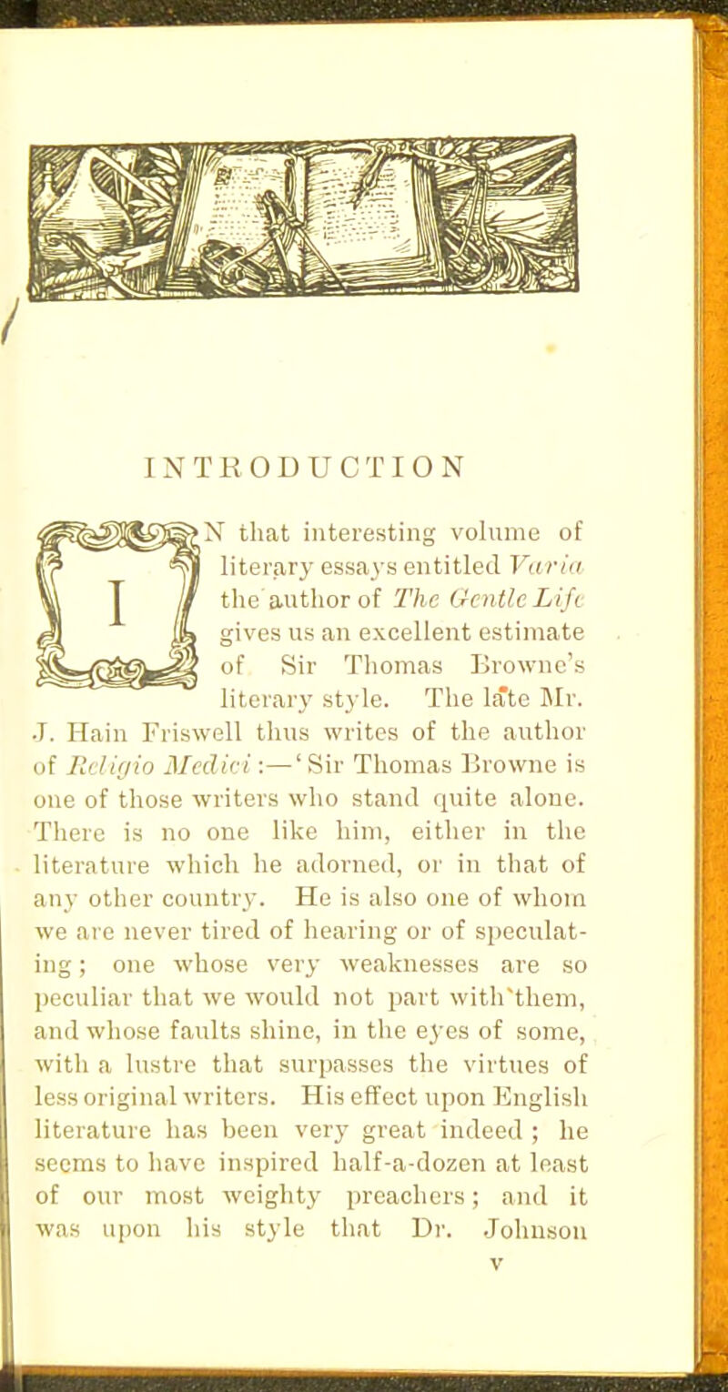 INTRODUCTION N that interesting volume of literary essays entitled Varia the author of The Gentle Life gives us an excellent estimate of Sir Thomas Browne's literary style. The late ]\Ir. J. Hain Friswell thus writes of the author of Rdigio Medici:—'Sir Thomas Browne is one of those writers who stand quite alone. There is no one like him, either in the literature which he adorned, or in that of an}- other country. He is also one of whom we are never tired of hearing or of speculat- ing ; one whose very weaknesses are so peculiar that we would not part with'tliem, and whose faults shine, in the e^-es of some, with a lustre that surpasses the virtues of less original writers. His effect upon English literature has been very great indeed ; he seems to have inspired half-a-dozen at least of our most weighty preachers; and it was upon his style that Dr. .Johnson