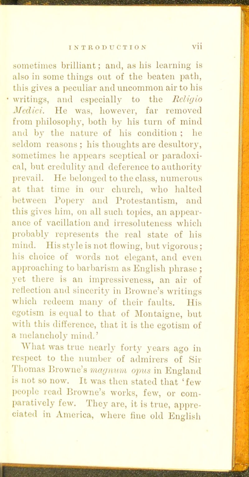 sometimes brilliant; and, as his learning is also ill some things out of the beaten path, this gives a iieculiav and uncommon air to his writings, and especially to the Rdiijio Medici. He was, however, far removed from philoso[iiiy, both by his turn of mind and by the nature of his condition ; he seldom reasons ; his thoughts are desultory, sometimes he appears sceptical or paradoxi- cal, but credulity and deference to authority prevail. He belonged to the class, numerous at that time in our church, who halted lietweeii Popery and Protestantism, and this gives him, on all such topics, an ai)i)ear- aiice of vacillation and irrcsolutencss which probably represents the real state of his mind. His style is not flowing, but vigorou.s ; his choice of words not elegant, and even approaching to barbarism as English phrase ; yet there is an impressiveness, an air of reflection and sincerity in ]irowne's writings wiiich redeem many of their faults. His egotism is equal to that of Montaigne, but with this difference, that it is the egotism of a melancholy mind.' What was true nearly forty years ago in respect to the number of admirers of Sir 'I'liomas Browne's mcujnwii opus in England is not so now. It was then stated that 'few people read Browne's works, few, or com- paratively few. They are, it is true, appre- ciated in America, where fine old English