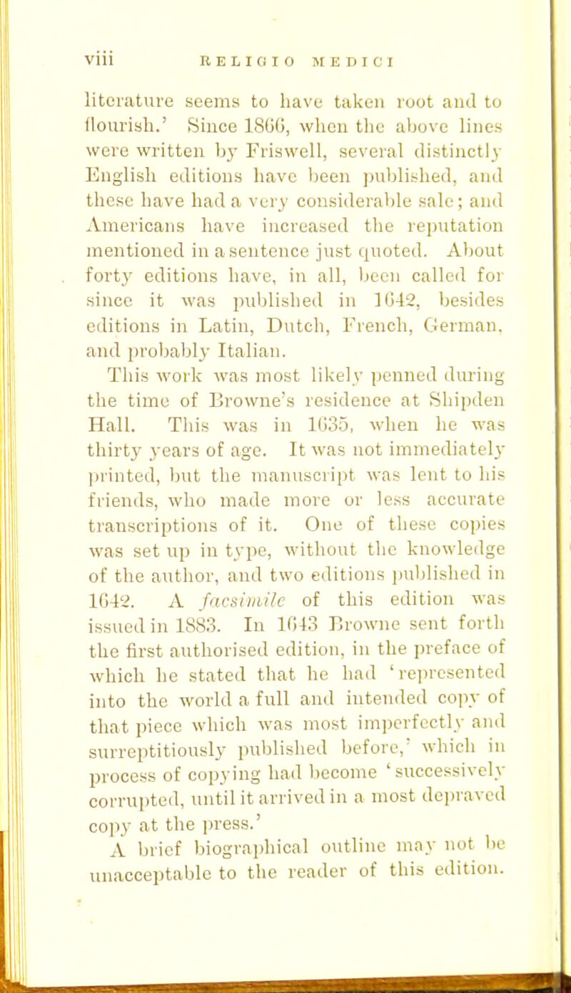 Vlll RELICIIO MEDICI literature seems to have taken root and to flourish.' Since 18GG, when the above lines were written by Friswell, several tlistinctl)- English editions have been ])ublished, and these have had a very considerable sale; and Americans have increased the reputation mentioned in a sentence just quoted. About forty editions have, in all, been called for since it was jniblished in lG-12, besides editions in Latin, Dutch, French, German, and probably Italian. This work was most likely penned during the time of Browne's residence at Shipden Hall. This was in 1035, when he was thirty years of age. It was not immediately printed, but the manuscript was lent to his friends, who made more or less accurate transcriptions of it. One of these copies was set up in type, without the knowledge of the author, and two editions ]]ul)lished in 1G42. A facsimile of this edition was issued in 1883. In 1G43 Browne sent forth the first authorised edition, in the preface of which he stated that he had ' rejjresented into the world a full and intended copy of that piece which was most imperfectly and surreptitiously published before,' which in process of copying had become 'successively corrupted, until it arrived in a most depraved co]iy at the jn-ess.' A brief biograi)hical outline may not bo unacceptable to the reader of this edition.