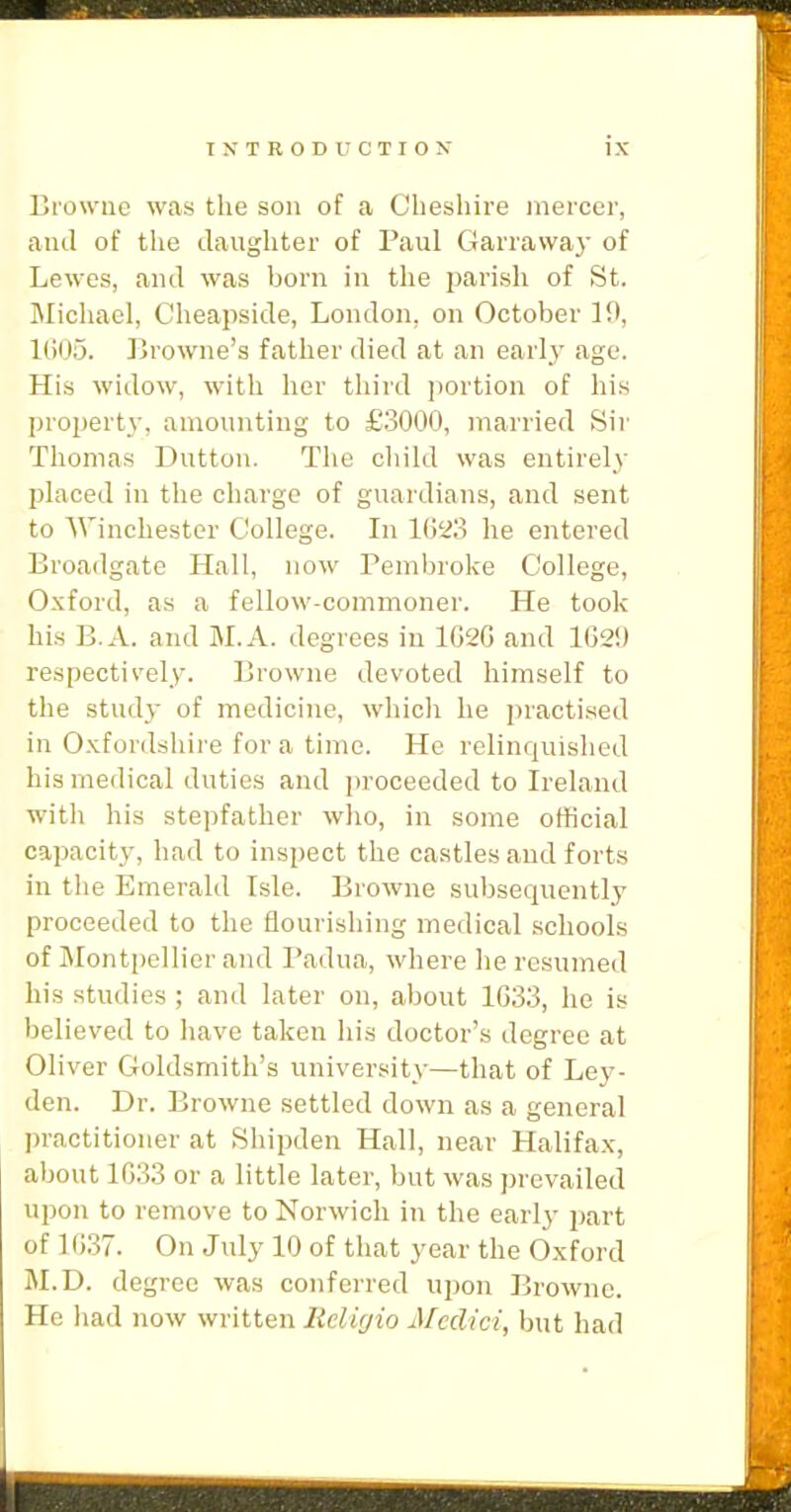 Ki'owiie was the son of a Cheshire inercer, and of the daughter of Paul Garraway of Lewes, and was born in the parish of St. Michael, Cheapside, London, on October 10, l(i05. Browne's father died at an early age. His widow, with lier third portion of his property, amounting to £.3000, married Sir Thomas Button. The child was entirely placed in the charge of guardians, and sent to 'Winchester College. In 1023 he entered Broadgate Hall, now Pembroke College, Oxford, as a fellow-commoner. He took his B.A. and M.A. degrees in 1G2G and 102!) respectii'ely. Browne devoted himself to the study of medicine, which he jiractised in Oxfordshire for a time. He relinquished his medical duties and proceeded to Ireland with his stepfather who, in some official capacity, had to inspect the castles and forts in tlie Emerald Isle. Browne subsequently proceeded to the flourishing medical schools of Montpellicr and Padua, where he resumed his studies ; and later on, about 1G33, he is believed to have taken his doctor's degree at Oliver Goldsmith's university—that of Ley- den. Dr. Browne settled down as a general ])ractitioiier at Shipden Hall, near Halifa.v, about 1G33 or a little later, but was prevailed upon to remove to Norwich in the early part of 1G.37. On July 10 of that year the Oxford M.D. degree was conferred upon Browne. He had now written Relifjio Medici, but had