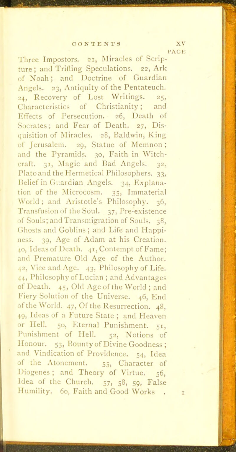 I'AGE Three Impostors. 21, Miracles of Scrip- ture; and Trining Speculations. 22, Ark of Noah; and Doctrine of Guardian Angels. 23, Antiquity of the Pentateuch. 24, Recovery of Lost Writings. 25, Characteristics of Christianity; and KtTects of Persecution. 26, Death of Socrates; and Fear of Death. 27, Dis- quisition of Miracles. 2S, Baldwin, King of Jerusalem. 29, Statue of Memnon ; and the Pyramids. 30, Faith in Witch- craft. 31, Magic and Mad Angels. 32. Plato and the Hernieiical Philosophers. 33, I'lelief in Guardian Angels. 34, Explana- tion of the Microcosm. 35, Immaterial World ; and Aristotle's Philosophy. 36, Transfusion of the Soul. 37, Pre-e.\istence of Souls; and Transmigration of Souls. 38, CJhosts and Goblins ; and Life and Happi- ness. 39, Age of Adam at his Creation. 40, Ideasof Death. 41, Contempt of Fame; and Premature Old Age of the Author. 42, Vice and Age. 43, Philosophy of Life. 44, Philosophy of Lucian ; and Advantages of Death. 45, Old Age of the World ; and Fiery .Solution of the Universe. 46, End of the World. 47, Of the Resurrection. 48, 49, Ideas of a Future State ; and Heaven or Hell. 50, Eternal Punishment. 51, Punishment of Hell. 52, Notions of Honour. 53, Bounty of Divine Goodness ; and Vindication of Providence. 54, Idea of the Atonement. 55, Character of Diogenes; and Theory of Virtue. 56, Idea of the Church. 57, 58, 59, False Humility. 60, Faith and Good Works . i