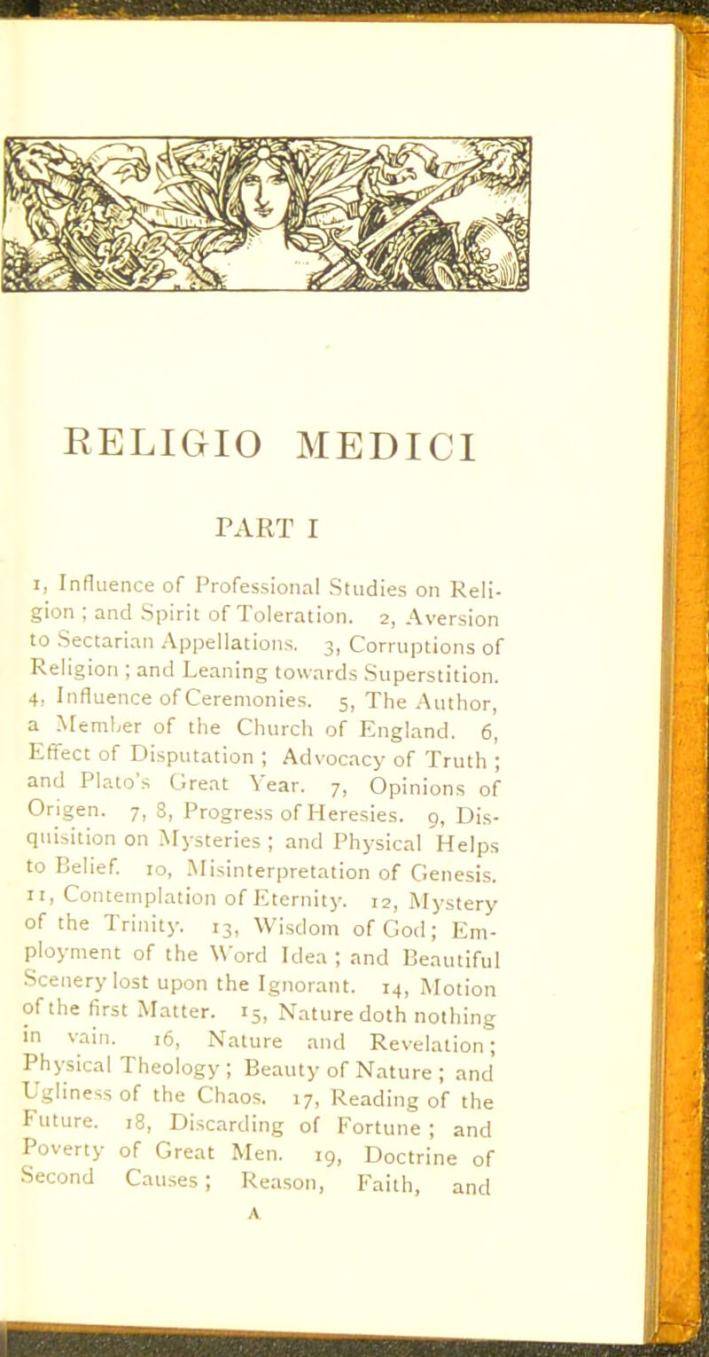 RELIGIO MEDICI PART I I, Infl uence of Professional Studies on Reli- gion ; and Spirit of Toleration. 2, Aversion to Sectarian Appellations. 3, Corruptions of Religion ; and Leaning towards Superstition. 4, Influence of Ceremonies. 5, The Author, a Member of the Church of England. 6, Effect of Disputation ; Advocacy of Truth ; and Plato's Great Year. 7, Opinions of Ongen. 7, 3, Progress of Heresies. 9, Dis- quisition on Mysteries ; and Physical Helps to Belief. 10, Misinterpretation of Genesis. II, Contemplation of Eternity. 12, Mystery of the Trinity. 13, Wisdom of God; Em- ployment of the Word Idea ; and Beautiful Scenery lost upon the Ignorant. 14, Motion of the first Matter. 15, Nature doth nothing in vain. 16, Nature and Revelation; Physical Theology ; Beauty of Nature ; and Ugliness of the Chaos. 17, Reading of the Future. 18, Discarding of Fortune ; and Poverty of Great Men. 19, Doctrine of Second Causes; Reason, Faith, and A