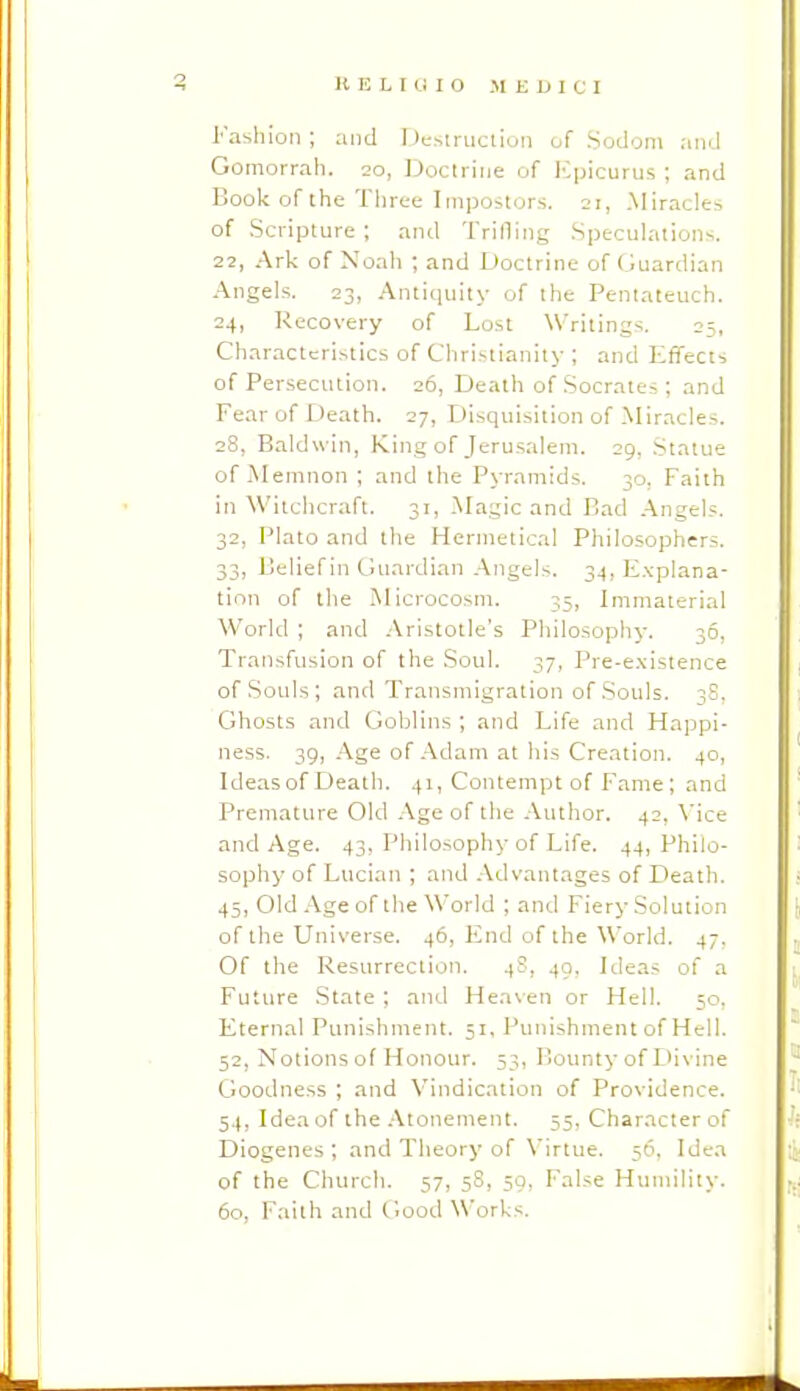 Fashion ; and Destruciioii of Sodom .•uid Gomorrah. 20, Doctrirje of ICpicurus ; and Book of the Three Impostors. 21, .Miracles of Scripture ; and Trifling Speculations. 22, Ark of Noah ; and Doctrine of Guardian Angels. 23, Antiquity of the Pentateuch. 24, Recovery of Lost Writings. 25, Characteristics of Christianity ; and Effects of Persecution. 26, Death of Socrates ; and Fear of Death. 27, Disquisition of Miracles. 28, Baldwin, King of Jerusalem. 29, Statue of .Memnon ; and the Pyramids. 30, Faith in Witchcraft. 31, -Magic and Bad Angels. 32, Plato and the Hermetical Philosophers. 33, Belief in Guardian .Angels. 34, E.xplana- tion of the Microcosm. 35, Immaterial World ; and .'Vristotle's Philosophy. 36, Transfusion of the Soul. 37, Pre-e.\istence of .Souls; and Transmigration of .Souls. 3S. Ghosts and Goblins ; and Life and Happi- ness. 39, -Age of-Adam at his Creation. 40, Ideas of Death. 41, Contempt of Fame; and Premature Old .Age of the Author. 42, \'ice and Age. 43, Philosophy of Life. 44, Philo- sophy of Lucian ; and -Advantages of Death. 45, Old .Age of the World ; and Fiery Solution of the Universe. 46, End of the World. 47, Of the Resurrection. 4S, 49, Ideas of a Future State ; and Heaven or Hell. 50, Eternal Punishment. 51, Punishment of Hell. 52, Notions of Honour. 53, Bounty of Divine Goodness ; and Vindication of Providence. 54, Idea of the .Atonement. 55, Character of Diogenes ; and Theory of Virtue. 50, Idea of the Church. 57, 5S, 50, False Humility. 60, Faith and Good Works.