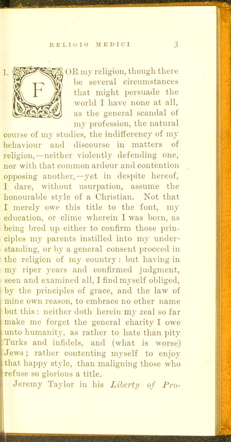 OR my religion, though there be several circumstances that might persuade the world I have none at all, as the general scandal of my profession, the natural course of my studies, the indifferency of my behaviour and discourse in matters of religion,—neither violentlj' defending one, nor with that common ardour and contention opposing another,—j-et in despite hereof, I dare, without usurpation, assume the honourable style of a Christian. Not that I merely owe this title to the font, mj- education, or clime wherein I was born, as being bred up either to confirm those prin- ciples my parents instilled into my under- standing, or by a general consent proceed in the religion of my country: but having in my riper years and confirmed judgment, seen and examined all, I find myself obliged, by the jsrinciples of grace, and the law of mine own reason, to embrace no other name but this : neither doth herein my zeal so far make me forget the general charity I owe unto humanity, as rather to hate than pity Turks and infidels, and (what is worse) Jews; rather contenting myself to enjo}- that happy style, than maligning those who refuse so glorious a title. Jeremy Taylor in his Libcrtii of Pro-