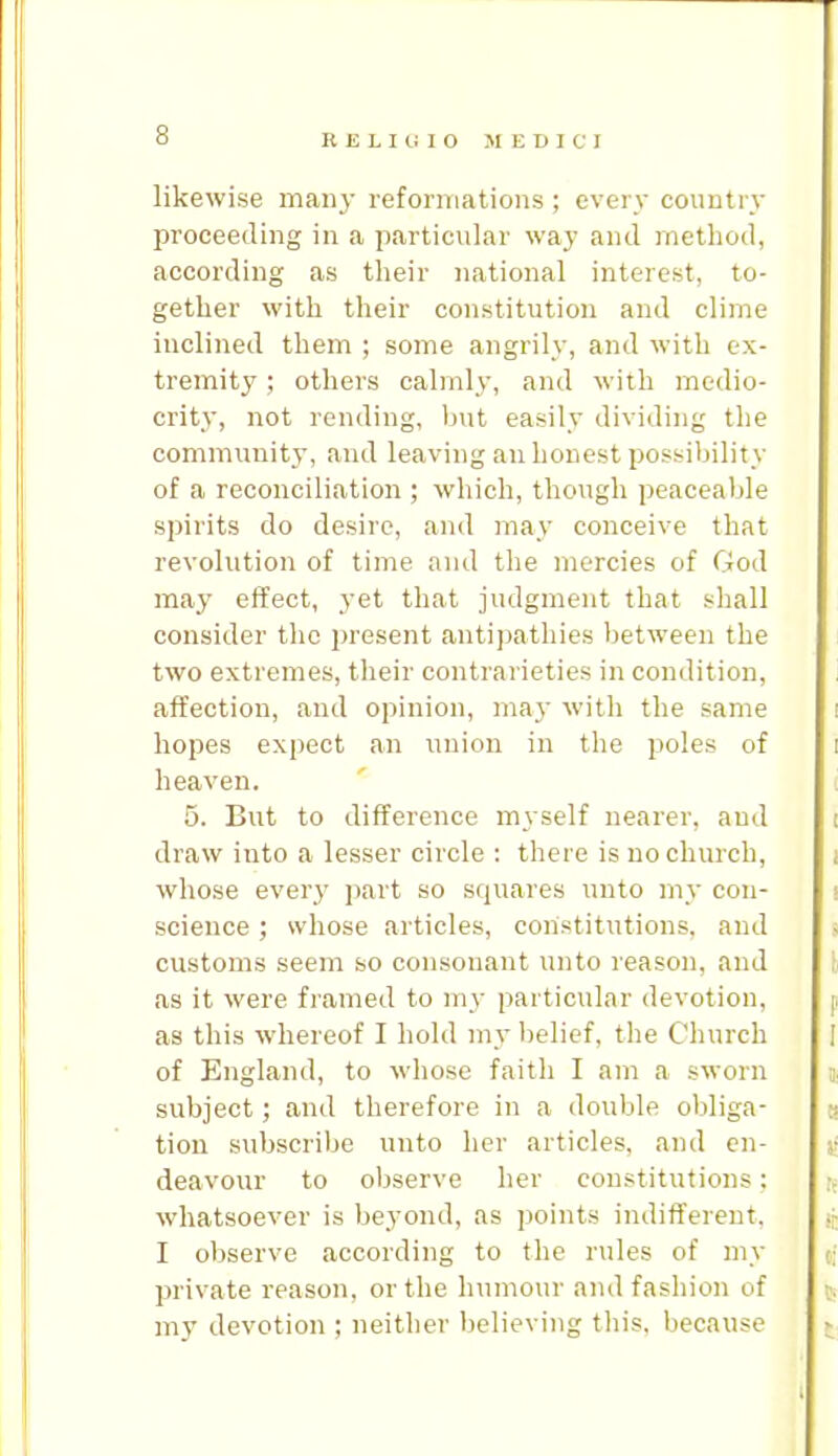 likewise many reformations ; every conntry proceeding in a particular way and method, according as their national interest, to- gether with their constitution and clime inclined them ; some angrily, and with ex- tremity ; others calmly, and with medio- crity, not rending, hnt easily dividing the community, and leaving an honest possibility of a reconciliation ; which, though peaceable spirits do desire, and may conceive that revolution of time and the mercies of God may effect, yet that judgment that shall consider the present antipathies between the two extremes, their contrarieties in condition, affection, and opinion, may with the same hopes expect an union in the poles of heaven. 5. But to difference myself nearer, and draw into a lesser circle : there is no church, whose every part so squares unto my con- science ; whose articles, constitutions, and customs seem so consonant unto reason, and as it were framed to my particular devotion, as this whereof I hold my belief, the Church of England, to whose faith I am a sworn subject; and therefore in a double obliga- tion subscribe unto her articles, and en- deavour to observe her constitutions; whatsoever is beyond, as points indifferent. I observe according to the rules of my private reason, or the humour and fashion of my devotion ; neither believing tliis, because