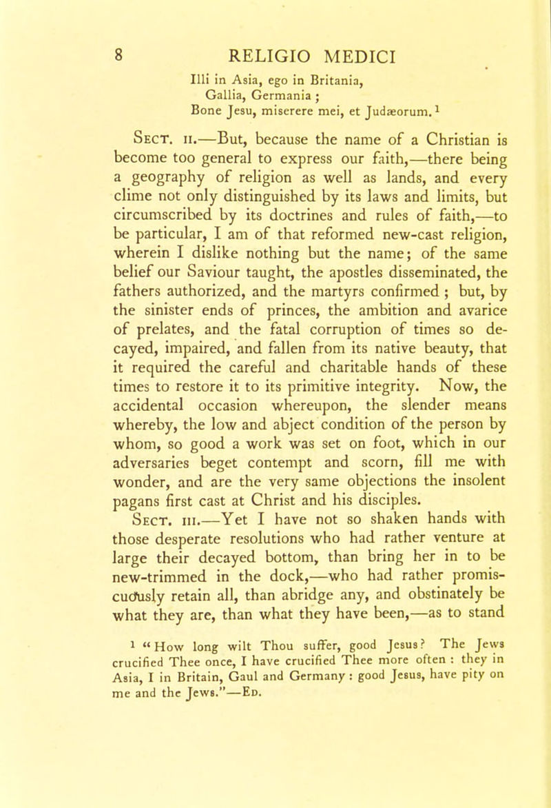 lUi in Asia, ego in Britania, Gallia, Germania ; Bone Jesu, miserere mei, et Judaeorum. ^ Sect. ii.—But, because the name of a Christian is become too general to express our faith,—there being a geography of religion as well as lands, and every clime not only distinguished by its laws and limits, but circumscribed by its doctrines and rules of faith,—to be particular, I am of that reformed new-cast religion, wherein I dislike nothing but the name; of the same belief our Saviour taught, the apostles disseminated, the fathers authorized, and the martyrs confirmed ; but, by the sinister ends of princes, the ambition and avarice of prelates, and the fatal corruption of times so de- cayed, impaired, and fallen from its native beauty, that it required the careful and charitable hands of these times to restore it to its primitive integrity. Now, the accidental occasion whereupon, the slender means whereby, the low and abject condition of the person by whom, so good a work was set on foot, which in our adversaries beget contempt and scorn, fill me with wonder, and are the very same objections the insolent pagans first cast at Christ and his disciples. Sect. hi.—Yet I have not so shaken hands with those desperate resolutions who had rather venture at large their decayed bottom, than bring her in to be new-trimmed in the dock,—who had rather promis- cucJfusly retain all, than abridge any, and obstinately be what they are, than what they have been,—as to stand 1 How long wilt Thou suffer, good Jesus? The Jews crucified Thee once, I have crucified Thee more often : they in Asia, I in Britain, Gaul and Germany : good Jesus, have pity on me and the Jews.—Ed.