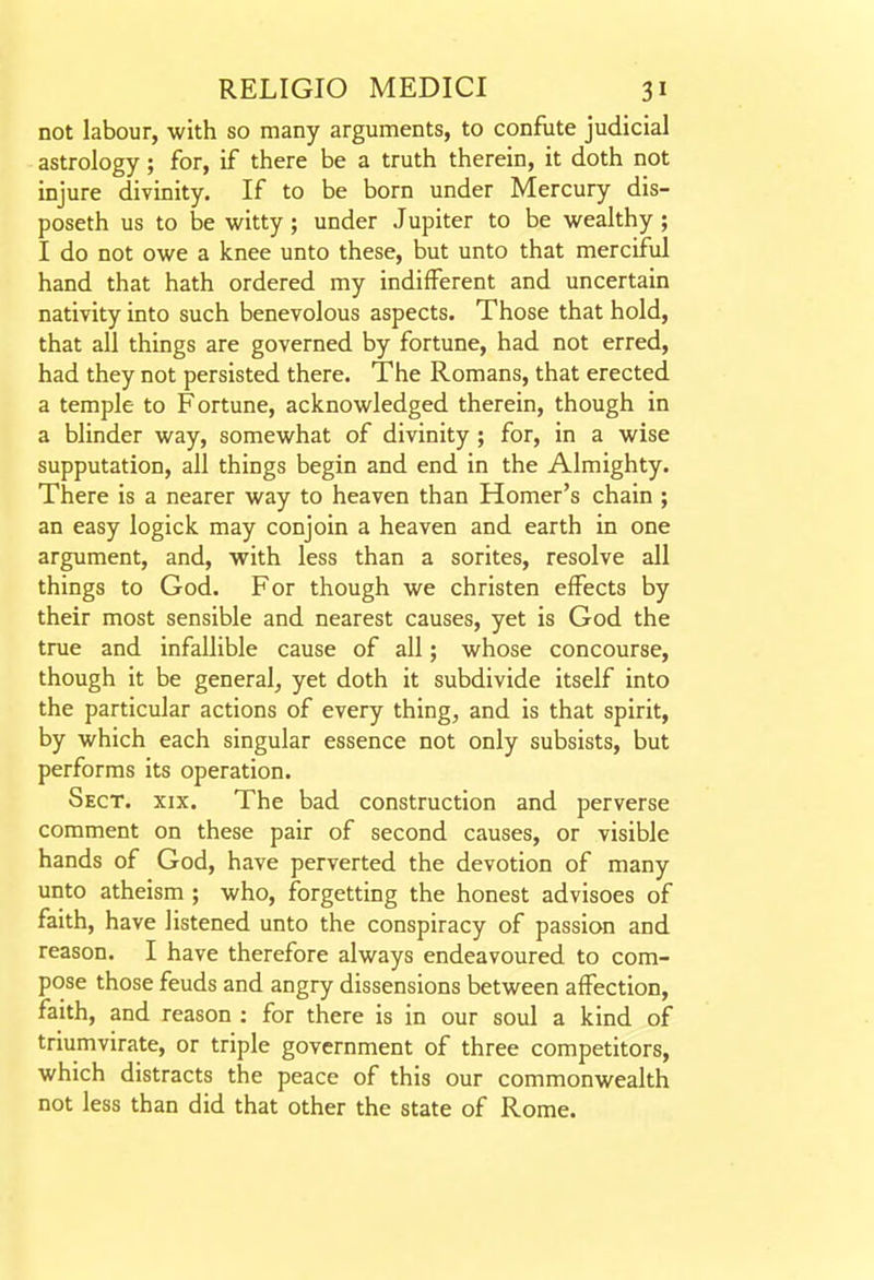 not labour, with so many arguments, to confute judicial astrology ; for, if there be a truth therein, it doth not injure divinity. If to be born under Mercury dis- poseth us to be witty; under Jupiter to be wealthy ; I do not owe a knee unto these, but unto that merciful hand that hath ordered my indifferent and uncertain nativity into such benevolous aspects. Those that hold, that all things are governed by fortune, had not erred, had they not persisted there. The Romans, that erected a temple to Fortune, acknowledged therein, though in a blinder way, somewhat of divinity ; for, in a wise supputation, all things begin and end in the Almighty. There is a nearer way to heaven than Homer's chain ; an easy logick may conjoin a heaven and earth in one argument, and, with less than a sorites, resolve all things to God. For though we christen effects by their most sensible and nearest causes, yet is God the true and infallible cause of all; whose concourse, though it be general, yet doth it subdivide itself into the particular actions of every thing, and is that spirit, by which each singular essence not only subsists, but performs its operation. Sect. xix. The bad construction and perverse comment on these pair of second causes, or visible hands of God, have perverted the devotion of many unto atheism ; who, forgetting the honest advisoes of faith, have listened unto the conspiracy of passion and reason. I have therefore always endeavoured to com- pose those feuds and angry dissensions between affection, faith, and reason : for there is in our soul a kind of triumvirate, or triple government of three competitors, which distracts the peace of this our commonwealth not less than did that other the state of Rome.