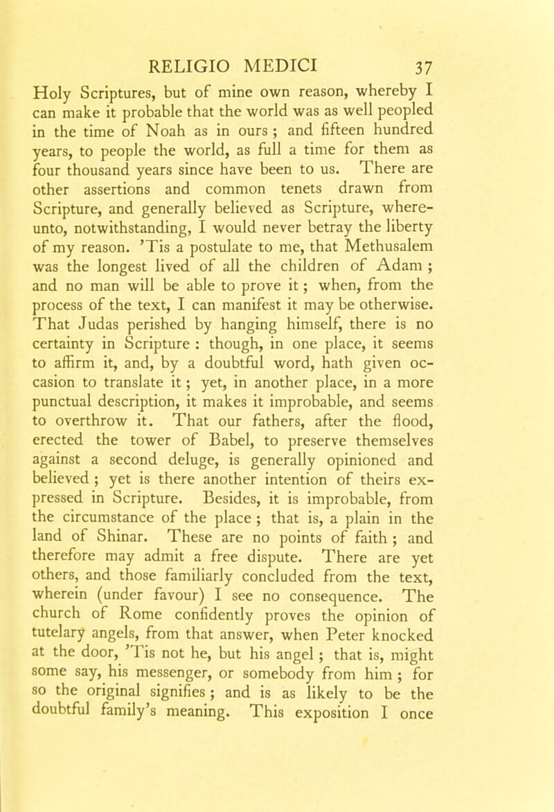 Holy Scriptures, but of mine own reason, whereby I can make it probable that the world was as well peopled in the time of Noah as in ours ; and fifteen hundred years, to people the world, as full a time for them as four thousand years since have been to us. There are other assertions and common tenets drawn from Scripture, and generally believed as Scripture, where- unto, notwithstanding, I would never betray the liberty of my reason. 'Tis a postulate to me, that Methusalem was the longest lived of all the children of Adam ; and no man will be able to prove it; when, from the process of the text, I can manifest it may be otherwise. That Judas perished by hanging himself, there is no certainty in Scripture : though, in one place, it seems to affirm it, and, by a doubtful word, hath given oc- casion to translate it; yet, in another place, in a more punctual description, it makes it improbable, and seems to overthrow it. That our fathers, after the flood, erected the tower of Babel, to preserve themselves against a second deluge, is generally opinioned and believed ; yet is there another intention of theirs ex- pressed in Scripture. Besides, it is improbable, from the circumstance of the place ; that is, a plain in the land of Shinar. These are no points of faith ; and therefore may admit a free dispute. There are yet others, and those familiarly concluded from the text, wherein (under favour) I see no consequence. The church of Rome confidently proves the opinion of tutelary angels, from that answer, when Peter knocked at the door, 'Tis not he, but his angel; that is, might some say, his messenger, or somebody from him ; for 80 the original signifies ; and is as likely to be the doubtfiil family's meaning. This exposition I once