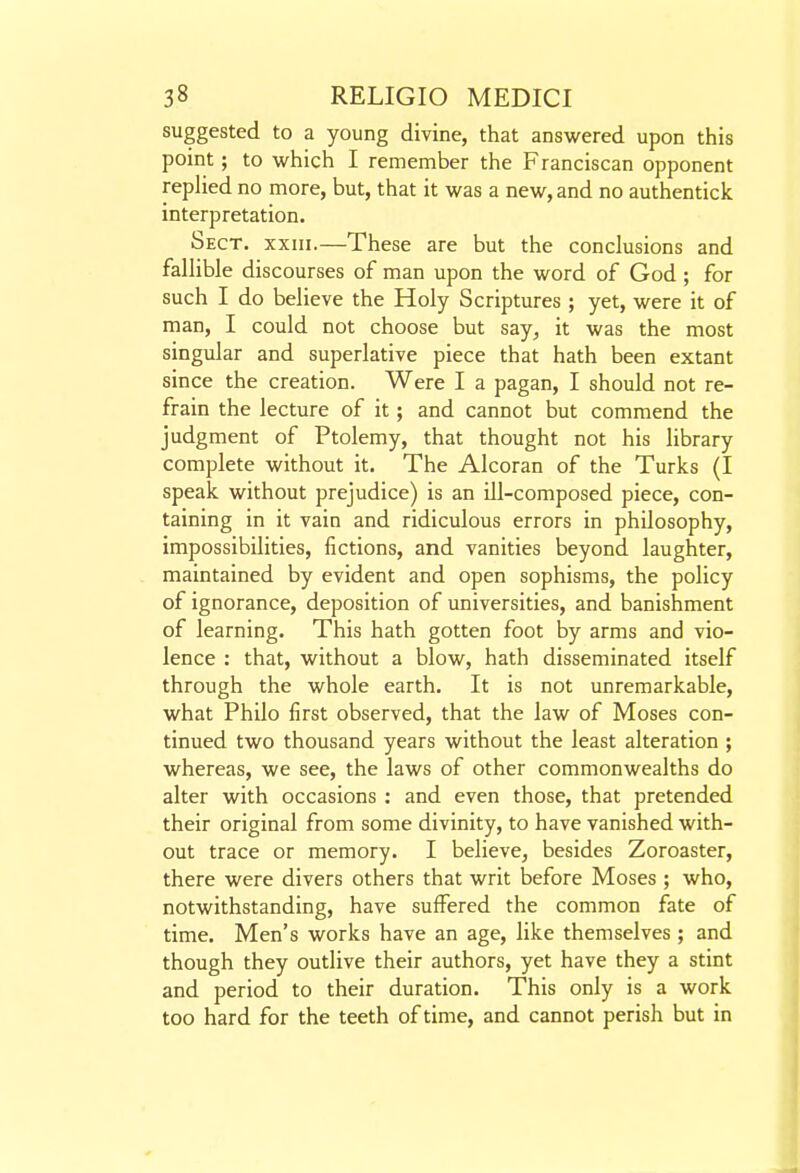 suggested to a young divine, that answered upon this point; to which I remember the Franciscan opponent replied no more, but, that it was a new, and no authentick interpretation. Sect, xxiii.—These are but the conclusions and fallible discourses of man upon the word of God ; for such I do believe the Holy Scriptures ; yet, were it of man, I could not choose but say, it was the most singular and superlative piece that hath been extant since the creation. Were I a pagan, I should not re- frain the lecture of it; and cannot but commend the judgment of Ptolemy, that thought not his library complete without it. The Alcoran of the Turks (I speak without prejudice) is an ill-composed piece, con- taining in it vain and ridiculous errors in philosophy, impossibilities, fictions, and vanities beyond laughter, maintained by evident and open sophisms, the policy of ignorance, deposition of universities, and banishment of learning. This hath gotten foot by arms and vio- lence : that, without a blow, hath disseminated itself through the whole earth. It is not unremarkable, what Philo first observed, that the law of Moses con- tinued two thousand years without the least alteration ; whereas, we see, the laws of other commonwealths do alter with occasions : and even those, that pretended their original from some divinity, to have vanished with- out trace or memory. I believe, besides Zoroaster, there were divers others that writ before Moses ; who, notwithstanding, have suffered the common fate of time. Men's works have an age, like themselves; and though they outlive their authors, yet have they a stint and period to their duration. This only is a work too hard for the teeth of time, and cannot perish but in