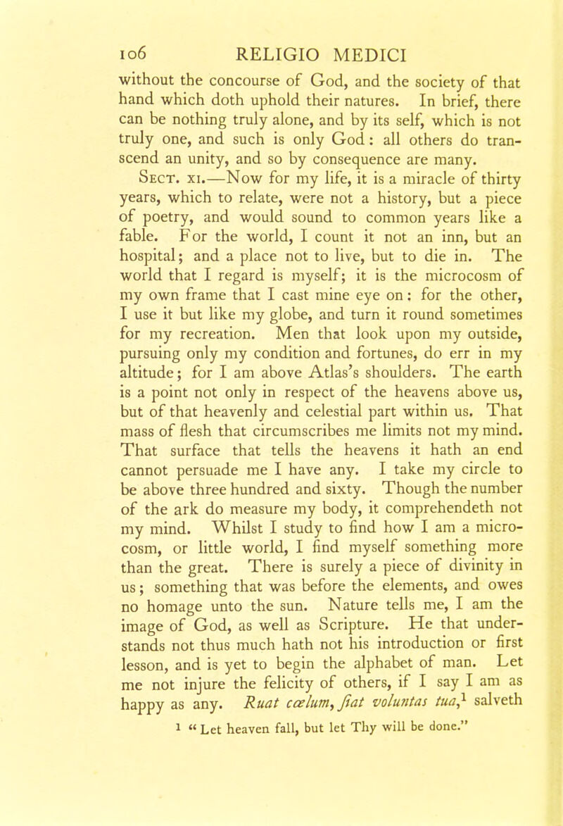 without the concourse of God, and the society of that hand which doth uphold their natures. In brief, there can be nothing truly alone, and by its self, which is not truly one, and such is only God: all others do tran- scend an unity, and so by consequence are many. Sect. xi.—Now for my life, it is a miracle of thirty years, which to relate, were not a history, but a piece of poetry, and would sound to common years like a fable. For the world, I count it not an inn, but an hospital; and a place not to live, but to die in. The world that I regard is myself; it is the microcosm of my own frame that I cast mine eye on: for the other, I use it but like my globe, and turn it round sometimes for my recreation. Men that look upon my outside, pursuing only my condition and fortunes, do err in my altitude; for I am above Atlas's shoulders. The earth is a point not only in respect of the heavens above us, but of that heavenly and celestial part within us. That mass of flesh that circumscribes me limits not my mind. That surface that tells the heavens it hath an end cannot persuade me I have any. I take my circle to be above three hundred and sixty. Though the number of the ark do measure my body, it comprehendeth not my mind. Whilst I study to find how I am a micro- cosm, or little world, I find myself something more than the great. There is surely a piece of divinity in us; something that was before the elements, and owes no homage unto the sun. Nature tells me, I am the image of God, as well as Scripture. He that under- stands not thus much hath not his introduction or first lesson, and is yet to begin the alphabet of man. Let me not injure the felicity of others, if I say I am as happy as any. Ruat cesium, Jiat voluntas tua} salveth 1 « Let heaven fall, but let Thy will be done.