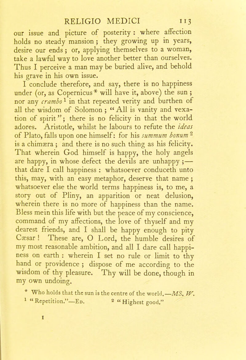 our issue and picture of posterity : where affection holds no steady mansion ; they growing up in years, desire our ends ; or, applying themselves to a woman, take a lawfxil way to love another better than ourselves. Thus I perceive a man may be buried alive, and behold his grave in his own issue. I conclude therefore, and say, there is no happiness under (or, as Copernicus* wUl have it, above) the sun ; nor any crambo ^ in that repeated verity and burthen of all the wisdom of Solomon ;  All is vanity and vexa- tion of spirit; there is no felicity in that the world adores. Aristotle, whilst he labours to refute the ideas of Plato, falls upon one himself: for his summutn bonum ^ is a chimasra ; and there is no such thing as his felicity. That wherein God himself is happy, the holy angels are happy, in whose defect the devils are unhappy ;— that dare I call happiness : whatsoever conduceth unto this, may, with an easy metaphor, deserve that name ; whatsoever else the world terms happiness is, to me, a story out of Pliny, an apparition or neat delusion, wherein there is no more of happiness than the name. Bless mein this life with but the peace of my conscience, command of my affections, the love of thyself and my dearest friends, and I shall be happy enough to pity Caesar ! These are, O Lord, the humble desires of my most reasonable ambition, and all I dare call happi- ness on earth : wherein I set no rule or limit to thy hand or providence ; dispose of me according to the wisdom of thy pleasure. Thy will be done, though in my own undoing. * Who holds that the sun is the centre of the world.—MS, W. > Repetition.—Ed. 2 « Highest good. I