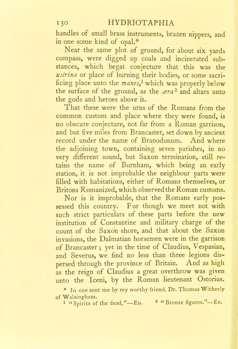 handles of small brass instruments, brazen nippers, and in one some kind of opal.* Near the same plot of ground, for about six yards compass, were digged up coals and incinerated sub- stances, which begat conjecture that this was the ustrina or place of burning their bodies, or some sacri- ficing place unto the manes^ which was properly below the surface of the ground, as the ara^ and altars unto the gods and heroes above it. That these were the urns of the Romans from the common custom and place where they were found, is no obscure conjecture, not far from a Roman garrison, and but five miles from Brancaster, set down by ancient record under the name of Branodunum, And where the adjoining town, containing seven parishes, in no very different sound, but Saxon termination, still re- tains the name of Burnham, which being an early station, it is not improbable the neighbour parts were filled with habitations, either of Romans themselves, or Britons Romanized, which observed the Roman customs. Nor is it improbable, that the Romans early pos- sessed this country. For though we meet not with such strict particulars of these parts before the new institution of Constantine and military charge of the count of the Saxon shore, and that about the Saxon invasions, the Dalmatian horsemen were in the garrison of Brancaster ; yet in the time of Claudius, Vespasian, and Severus, we find no less than three legions dis- persed through the province of Britain. And as high as the reign of Claudius a great overthrow was given unto the Iceni, by the Roman lieutenant Ostorius. * In one sent me by my worthy friend. Dr. Thomas Witherly of Walsingham. 1 Spirits of the dead,—Ed.  Bronze figures.—Ed.