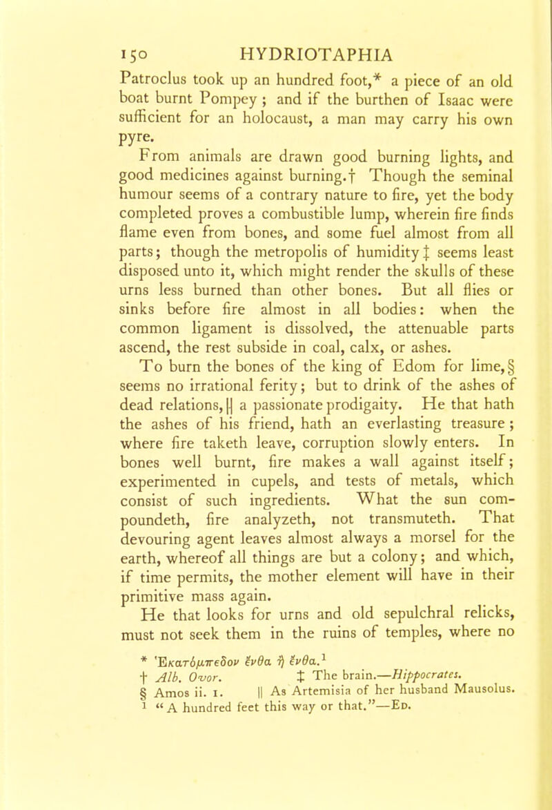 Patroclus took up an hundred foot,* a piece of an old boat burnt Pompey ; and if the burthen of Isaac were sufficient for an holocaust, a man may carry his own pyre. From animals are drawn good burning lights, and good medicines against burning, f Though the seminal humour seems of a contrary nature to fire, yet the body completed proves a combustible lump, wherein fire finds flame even from bones, and some fuel almost from all parts; though the metropolis of humidity| seems least disposed unto it, which might render the skulls of these urns less burned than other bones. But all flies or sinks before fire almost in all bodies: when the common ligament is dissolved, the attenuable parts ascend, the rest subside in coal, calx, or ashes. To burn the bones of the king of Edom for lime,§ seems no irrational ferity; but to drink of the ashes of dead relations, |j a passionate prodigaity. He that hath the ashes of his friend, hath an everlasting treasure ; where fire taketh leave, corruption slowly enters. In bones well burnt, fire makes a wall against itself; experimented in cupels, and tests of metals, which consist of such ingredients. What the sun com- poundeth, fire analyzeth, not transmuteth. That devouring agent leaves almost always a morsel for the earth, whereof all things are but a colony; and which, if time permits, the mother element will have in their primitive mass again. He that looks for urns and old sepulchral relicks, must not seek them in the ruins of temples, where no * '^KarSfMiredov ivda i) ivda.^ t Alb. O-vor. X The brain.—Hippocrates. § Amos ii. i. II As Artemisia of her husband Mausolus. 1 A hundred feet this way or that.—Ed.