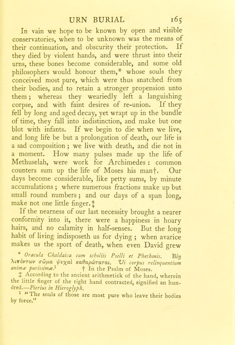 In vain we hope to be known by open and visible conservatories, when to be unknown was the means of their continuation, and obscurity their protection. If they died by violent hands, and were thrust into their urns, these bones become considerable, and some old philosophers would honour them,* whose souls they conceived most pure, which were thus snatched from their bodies, and to retain a stronger propension unto them; whereas they weariedly left a languishing corpse, and with faint desires of re-union. If they feU by long and aged decay, yet wrapt up in the bundle of time, they fall into indistinction, and make but one blot with infants. If we begin to die when we live, and long life be but a prolongation of death, our life is a sad composition ; we live with death, and die not in a moment. How many pulses made up the life of Methuselah, were work for Archimedes : common counters sum up the life of Moses his manf. Our days become considerable, like petty sums, by minute accumulations ; where numerous fractions make up but small round numbers ; and our days of a span long, make not one little finger. J If the nearness of our last necessity brought a nearer conformity into it, there were a happiness in hoary hairs, and no calamity in half-senses. But the long habit of living indisposeth us for dying ; when avarice makes us the sport of death, when even David grew * Oracula Chaldaka cum scholiis Pselli et Phethonis. B/t; \it6vtu)v a-Qfia \f/vxal Kadapcbrarai. Vi corpus relincjuentium anima purhsima} f In the Psalm of Moses. X According to the ancient arithmetick of the hand, wherein the little finger of the right hand contracted, signified an hun- dred.—Pierius in Hieroglyph. ^  The souls of those are most pure who leave their bodies by force.