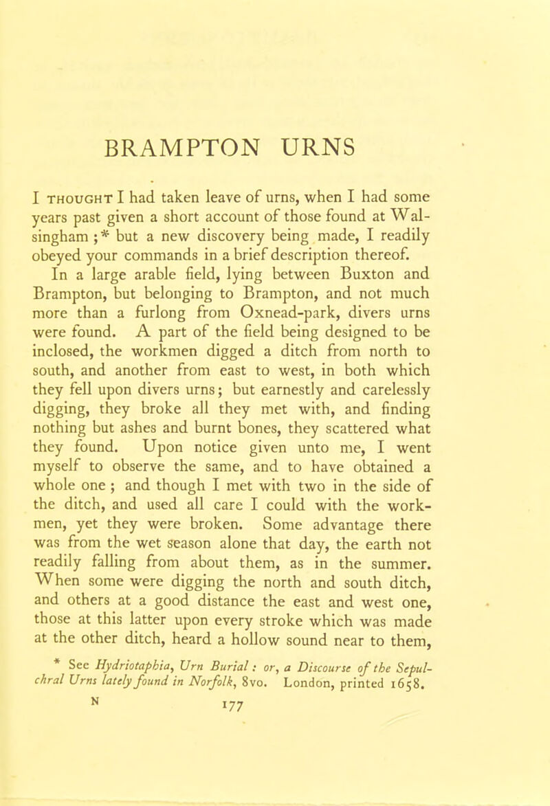 I THOUGHT I had taken leave of urns, when I had some years past given a short account of those found at Wal- singham ; * but a new discovery being made, I readily obeyed your commands in a brief description thereof. In a large arable field, lying between Buxton and Brampton, but belonging to Brampton, and not much more than a furlong from Oxnead-park, divers urns were found. A part of the field being designed to be inclosed, the workmen digged a ditch from north to south, and another from east to west, in both which they fell upon divers urns; but earnestly and carelessly digging, they broke all they met with, and finding nothing but ashes and burnt bones, they scattered what they found. Upon notice given unto me, I went myself to observe the same, and to have obtained a whole one ; and though I met with two in the side of the ditch, and used all care I could with the work- men, yet they were broken. Some advantage there was from the wet season alone that day, the earth not readily falling from about them, as in the summer. When some were digging the north and south ditch, and others at a good distance the east and west one, those at this latter upon every stroke which was made at the other ditch, heard a hollow sound near to them, * See Hydriotaphia, Urn Burial: or, a Discourse of the Sepul- chral Urns lately found in Norfolk, 8vo. London, printed 1658.