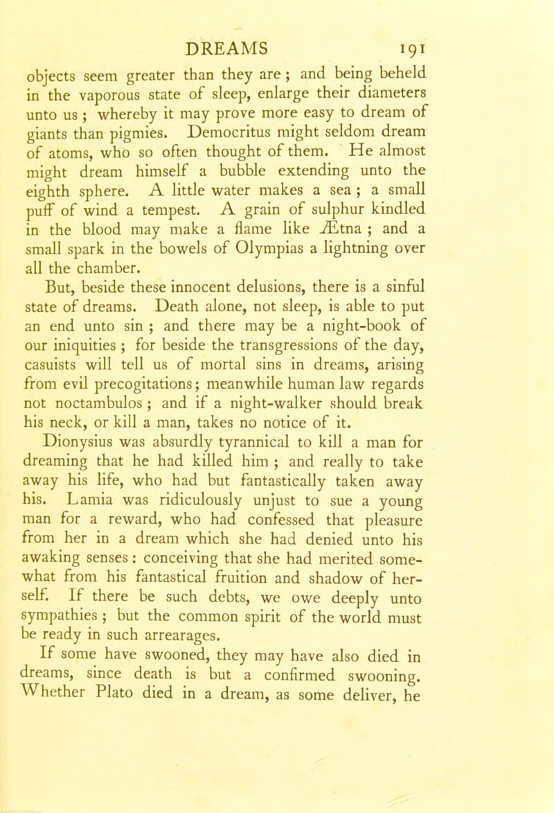 objects seem greater than they are; and being beheld in the vaporous state of sleep, enlarge their diameters unto us ; whereby it may prove more easy to dream of giants than pigmies. Democritus might seldom dream of atoms, who so often thought of them. He almost might dream himself a bubble extending unto the eighth sphere. A little water makes a sea ; a small puff of wind a tempest. A grain of sulphur kindled in the blood may make a flame like ^tna ; and a small spark in the bowels of Olympias a lightning over all the chamber. But, beside these innocent delusions, there is a sinful state of dreams. Death alone, not sleep, is able to put an end unto sin ; and there may be a night-book of our iniquities ; for beside the transgressions of the day, casuists will tell us of mortal sins in dreams, arising from evil precogitations; meanwhile human law regards not noctambulos ; and if a night-walker should break his neck, or kill a man, takes no notice of it. Dionysius was absurdly tyrannical to kill a man for dreaming that he had killed him ; and really to take away his life, who had but fantastically taken away his. Lamia was ridiculously unjust to sue a young man for a reward, who had confessed that pleasure from her in a dream which she had denied unto his awaking senses: conceiving that she had merited some- what from his fantastical fruition and shadow of her- self. If there be such debts, we owe deeply unto sympathies ; but the common spirit of the world must be ready in such arrearages. If some have swooned, they may have also died in dreams, since death is but a confirmed swooning. Whether Plato died in a dream, as some deliver, he