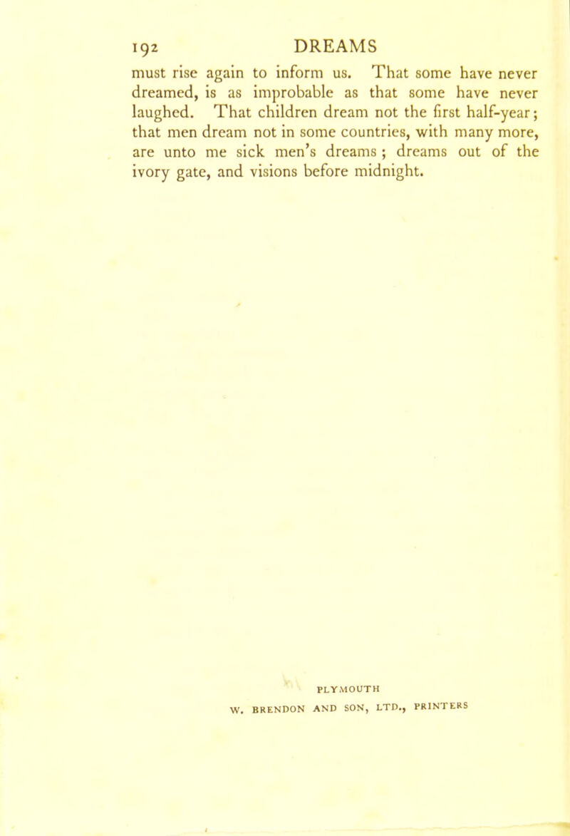 must rise again to inform us. That some have never dreamed, is as improbable as that some have never laughed. That children dream not the first half-year; that men dream not in some countries, with many more, are unto me sick men's dreams ; dreams out of the ivory gate, and visions before midnight. PLYMOUTH W. BRENDON AND SON, LTD., PRINTERS