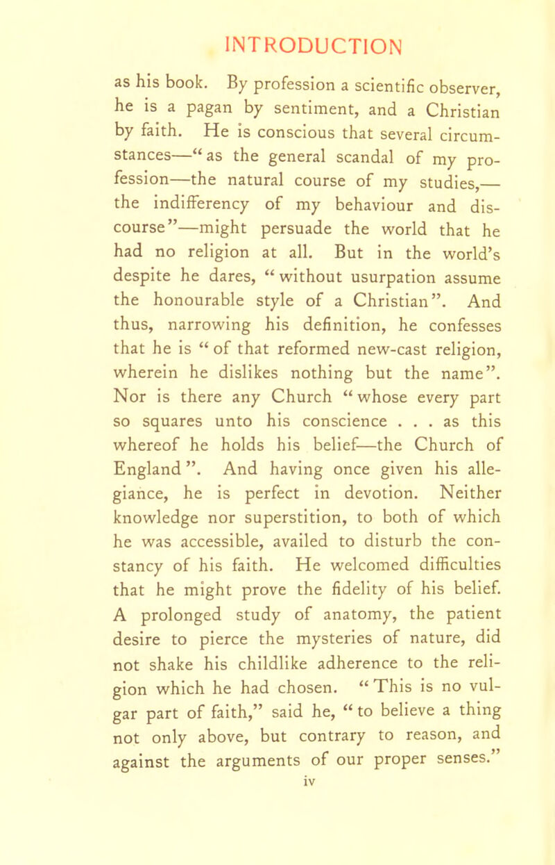 as his book. By profession a scientific observer, he is a pagan by sentiment, and a Christian by faith. He is conscious that several circum- stances—as the general scandal of my pro- fession—the natural course of my studies, the indifFerency of my behaviour and dis- course—might persuade the vs'orld that he had no religion at all. But in the world's despite he dares,  without usurpation assume the honourable style of a Christian. And thus, narrowing his definition, he confesses that he is  of that reformed new-cast religion, wherein he dislikes nothing but the name. Nor is there any Church  whose every part so squares unto his conscience ... as this whereof he holds his belief—the Church of England. And having once given his alle- giance, he is perfect in devotion. Neither knowledge nor superstition, to both of which he was accessible, availed to disturb the con- stancy of his faith. He welcomed difficulties that he might prove the fidelity of his belief. A prolonged study of anatomy, the patient desire to pierce the mysteries of nature, did not shake his childlike adherence to the reli- gion which he had chosen. This is no vul- gar part of faith, said he,  to believe a thing not only above, but contrary to reason, and against the arguments of our proper senses.