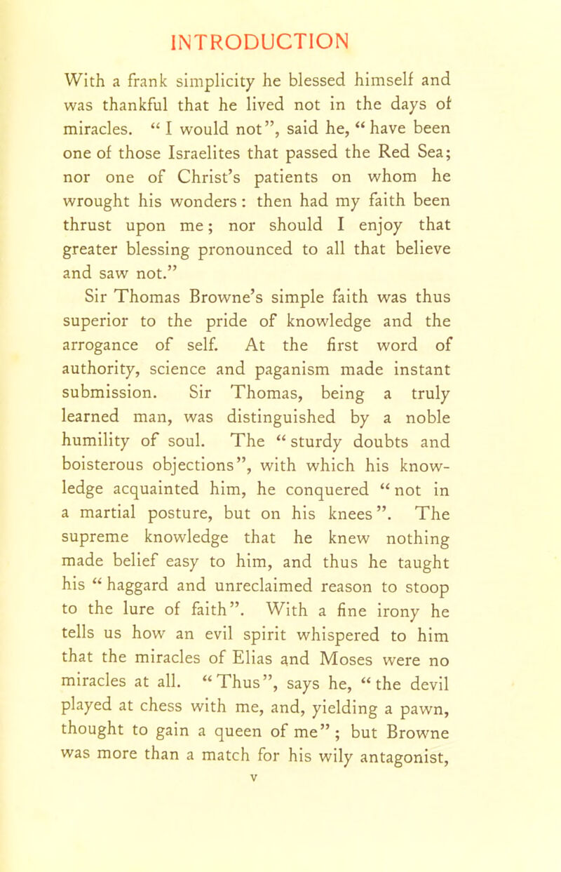 With a frank simplicity he blessed himself and was thankful that he lived not in the days of miracles.  I would not, said he,  have been one of those Israelites that passed the Red Sea; nor one of Christ's patients on whom he wrought his wonders : then had my faith been thrust upon me; nor should I enjoy that greater blessing pronounced to all that believe and saw not. Sir Thomas Browne's simple faith was thus superior to the pride of knowledge and the arrogance of self. At the first word of authority, science and paganism made instant submission. Sir Thomas, being a truly learned man, was distinguished by a noble humility of soul. The  sturdy doubts and boisterous objections, with which his know- ledge acquainted him, he conquered  not in a martial posture, but on his knees. The supreme knowledge that he knew nothing made belief easy to him, and thus he taught his  haggard and unreclaimed reason to stoop to the lure of faith. With a fine irony he tells us how an evil spirit whispered to him that the miracles of Elias and Moses were no miracles at all. Thus, says he, the devil played at chess with me, and, yielding a pawn, thought to gain a queen of me; but Browne was more than a match for his wily antagonist,