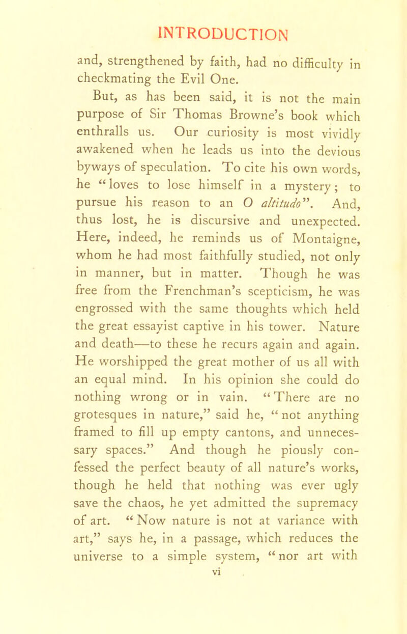 and, strengthened by faith, had no difficulty in checkmating the Evil One. But, as has been said, it is not the main purpose of Sir Thomas Browne's book which enthralls us. Our curiosity is most vividly awakened when he leads us into the devious byways of speculation. To cite his own words, he  loves to lose himself in a mystery; to pursue his reason to an O altitudo. And, thus lost, he is discursive and unexpected. Here, indeed, he reminds us of Montaigne, whom he had most faithfully studied, not only in manner, but in matter. Though he was free from the Frenchman's scepticism, he was engrossed with the same thoughts which held the great essayist captive in his tower. Nature and death—to these he recurs again and again. He worshipped the great mother of us all with an equal mind. In his opinion she could do nothing wrong or in vain.  There are no grotesques in nature, said he, not anything framed to fill up empty cantons, and unneces- sary spaces. And though he piously con- fessed the perfect beauty of all nature's works, though he held that nothing was ever ugly save the chaos, he yet admitted the supremacy of art.  Now nature is not at variance with art, says he, in a passage, which reduces the universe to a simple system,  nor art with