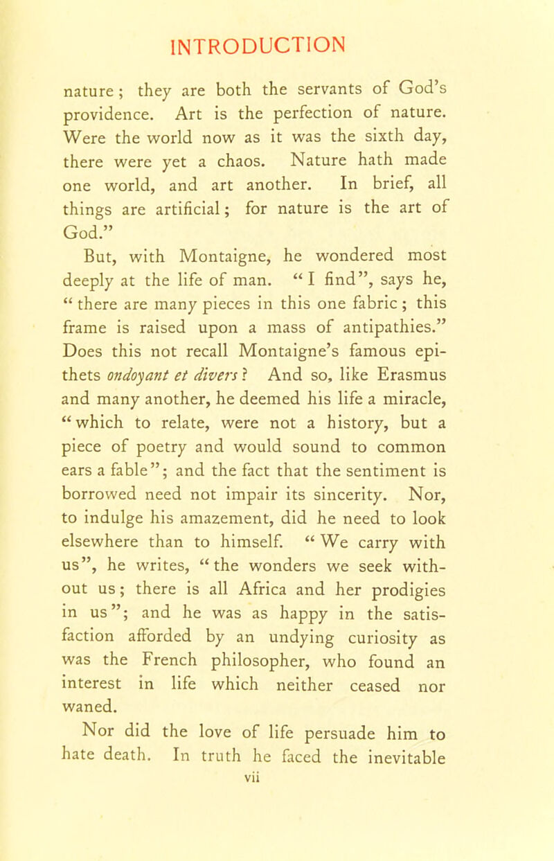 nature ; they are both the servants of God's providence. Art is the perfection of nature. Were the world now as it was the sixth day, there were yet a chaos. Nature hath made one world, and art another. In brief, all things are artificial; for nature is the art of God. But, with Montaigne, he wondered most deeply at the life of man. I find, says he,  there are many pieces in this one fabric ; this frame is raised upon a mass of antipathies. Does this not recall Montaigne's famous epi- thets ondoyatit et divers ? And so, like Erasmus and many another, he deemed his life a miracle, which to relate, were not a history, but a piece of poetry and would sound to common ears a fable; and the fact that the sentiment is borrowed need not impair its sincerity. Nor, to indulge his amazement, did he need to look elsewhere than to himself.  We carry with us, he writes, the wonders we seek with- out us; there is all Africa and her prodigies in us; and he was as happy in the satis- faction afforded by an undying curiosity as was the French philosopher, who found an interest in life which neither ceased nor waned. Nor did the love of life persuade him to hate death. In truth he fliced the inevitable
