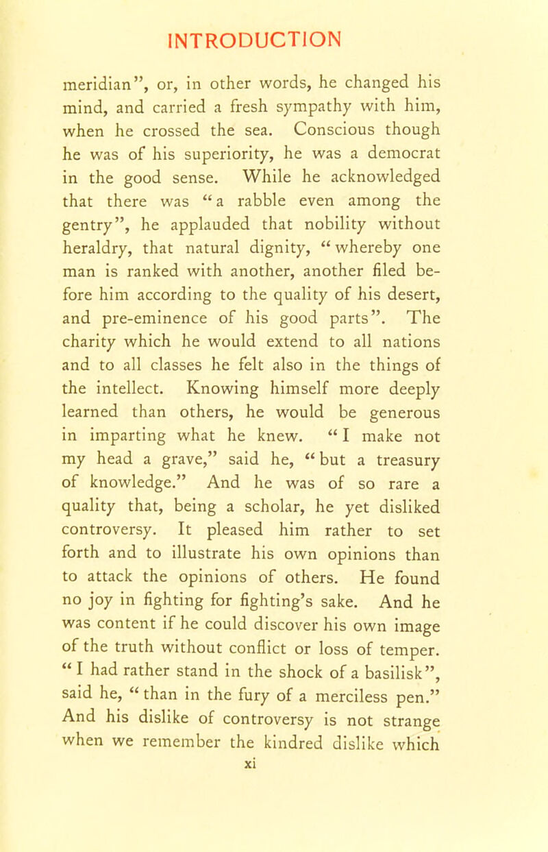 meridian, or, in other words, he changed his mind, and carried a fresh sympathy with him, when he crossed the sea. Conscious though he was of his superiority, he was a democrat in the good sense. While he acknowledged that there was  a rabble even among the gentry, he applauded that nobility without heraldry, that natural dignity,  whereby one man is ranked with another, another filed be- fore him according to the quality of his desert, and pre-eminence of his good parts. The charity which he would extend to all nations and to all classes he felt also in the things of the intellect. Knowing himself more deeply learned than others, he would be generous in imparting what he knew.  I make not my head a grave, said he,  but a treasury of knowledge. And he was of so rare a quality that, being a scholar, he yet disliked controversy. It pleased him rather to set forth and to illustrate his own opinions than to attack the opinions of others. He found no joy in fighting for fighting's sake. And he was content if he could discover his own image of the truth without conflict or loss of temper.  I had rather stand in the shock of a basilisk, said he,  than in the fury of a merciless pen. And his dislike of controversy is not strange when we remember the kindred dislike which