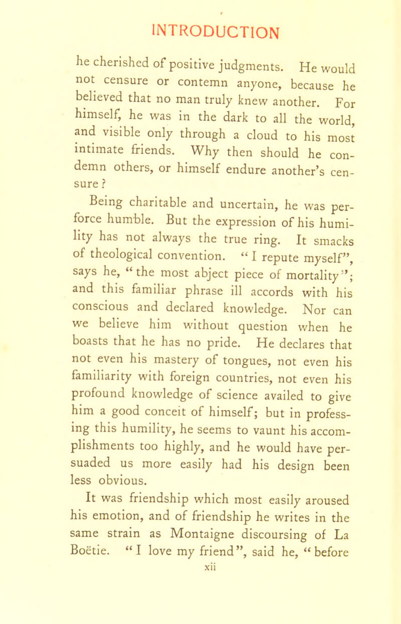 he cherished of positive judgments. He would not censure or contemn anyone, because he believed that no man truly knew another. For himself, he was in the dark to all the world, and visible only through a cloud to his most intimate friends. Why then should he con- demn others, or himself endure another's cen- sure ? Being charitable and uncertain, he was per- force humble. But the expression of his humi- lity has not always the true ring. It smacks of theological convention.  I repute myself, says he, the most abject piece of mortality^'; and this familiar phrase ill accords with his conscious and declared knowledge. Nor can we believe him without question when he boasts that he has no pride. He declares that not even his mastery of tongues, not even his familiarity with foreign countries, not even his profound knowledge of science availed to give him a good conceit of himself; but in profess- ing this humility, he seems to vaunt his accom- plishments too highly, and he would have per- suaded us more easily had his design been less obvious. It was friendship which most easily aroused his emotion, and of friendship he writes in the same strain as Montaigne discoursing of La Boetie. I love my friend, said he, before