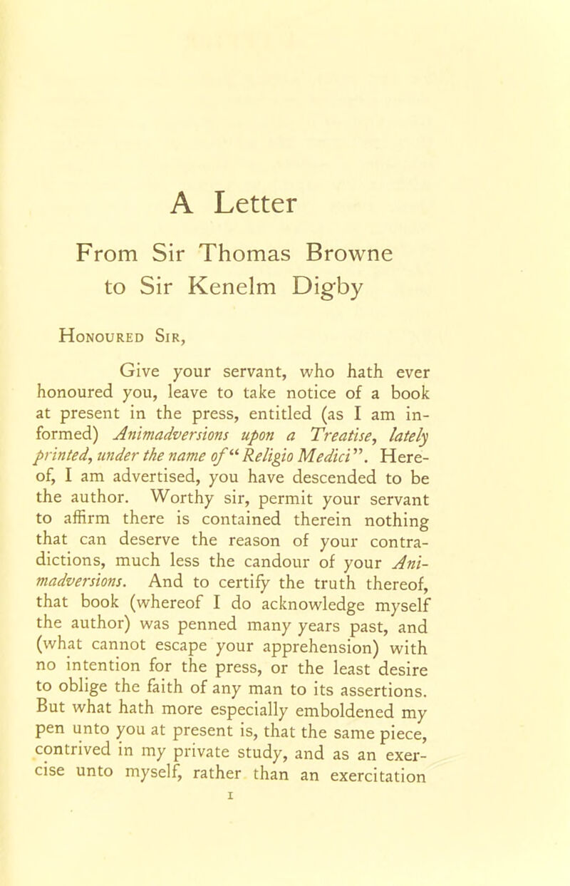 From Sir Thomas Browne to Sir Kenelm Digby Honoured Sir, Give your servant, who hath ever honoured you, leave to take notice of a book at present in the press, entitled (as I am in- formed) Animadversions upon a Treatise, lately printed, under the name of'''' Religio Medici. Here- of, I am advertised, you have descended to be the author. Worthy sir, permit your servant to affirm there is contained therein nothing that can deserve the reason of your contra- dictions, much less the candour of your Ani- madversions. And to certify the truth thereof, that book (whereof I do acknowledge myself the author) was penned many years past, and (what cannot escape your apprehension) with no intention for the press, or the least desire to oblige the faith of any man to its assertions. But what hath more especially emboldened my pen unto you at present is, that the same piece, contrived in my private study, and as an exer- cise unto myself, rather than an exercitation