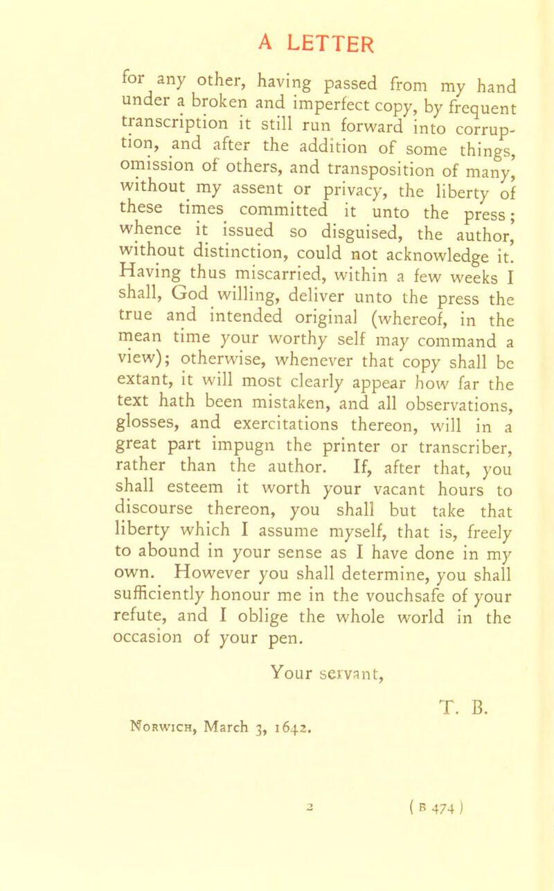 for any other, having passed from my hand under a brolcen and imperfect copy, by frequent transcription it still run forvi^ard into corrup- tion, and after the addition of some things, omission of others, and transposition of many^ without^ my assent or privacy, the liberty of these times committed it unto the press; whence it issued so disguised, the author,' without distinction, could not acknowledge it. Having thus miscarried, within a few weeks I shall, God willing, deliver unto the press the true and intended original (whereof, in the mean time your worthy self may command a view); otherwise, whenever that copy shall be extant, it will most clearly appear how far the text hath been mistaken, and all observations, glosses, and exercitations thereon, will in a great part impugn the printer or transcriber, rather than the author. If, after that, you shall esteem it worth your vacant hours to discourse thereon, you shall but take that liberty which I assume myself, that is, freely to abound in your sense as I have done in my own. However you shall determine, you shall sufficiently honour me in the vouchsafe of your refute, and I oblige the whole world in the occasion of your pen. Your servant, T. B. Norwich, March 3, 1642. ( B 474 )