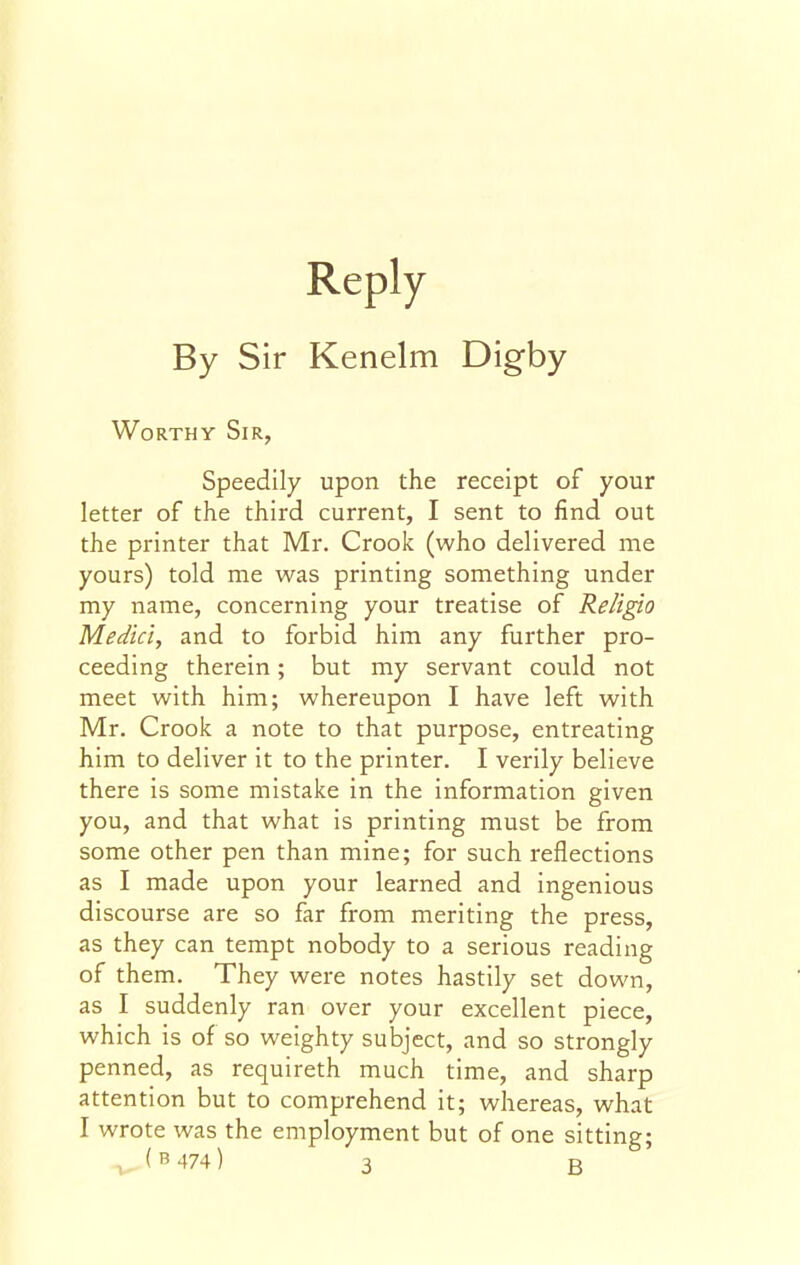 Reply By Sir Kenelm Digby Worthy Sir, Speedily upon the receipt of your letter of the third current, I sent to find out the printer that Mr. Crook (who delivered me yours) told me was printing something under my name, concerning your treatise of ReligLO Medici, and to forbid him any further pro- ceeding therein; but my servant could not meet with him; whereupon I have left with Mr. Crook a note to that purpose, entreating him to deliver it to the printer. I verily believe there is some mistake in the information given you, and that what is printing must be from some other pen than mine; for such reflections as I made upon your learned and ingenious discourse are so far from meriting the press, as they can tempt nobody to a serious reading of them. They were notes hastily set down, as I suddenly ran over your excellent piece, which is of so weighty subject, and so strongly penned, as requireth much time, and sharp attention but to comprehend it; whereas, what I wrote was the employment but of one sitting;