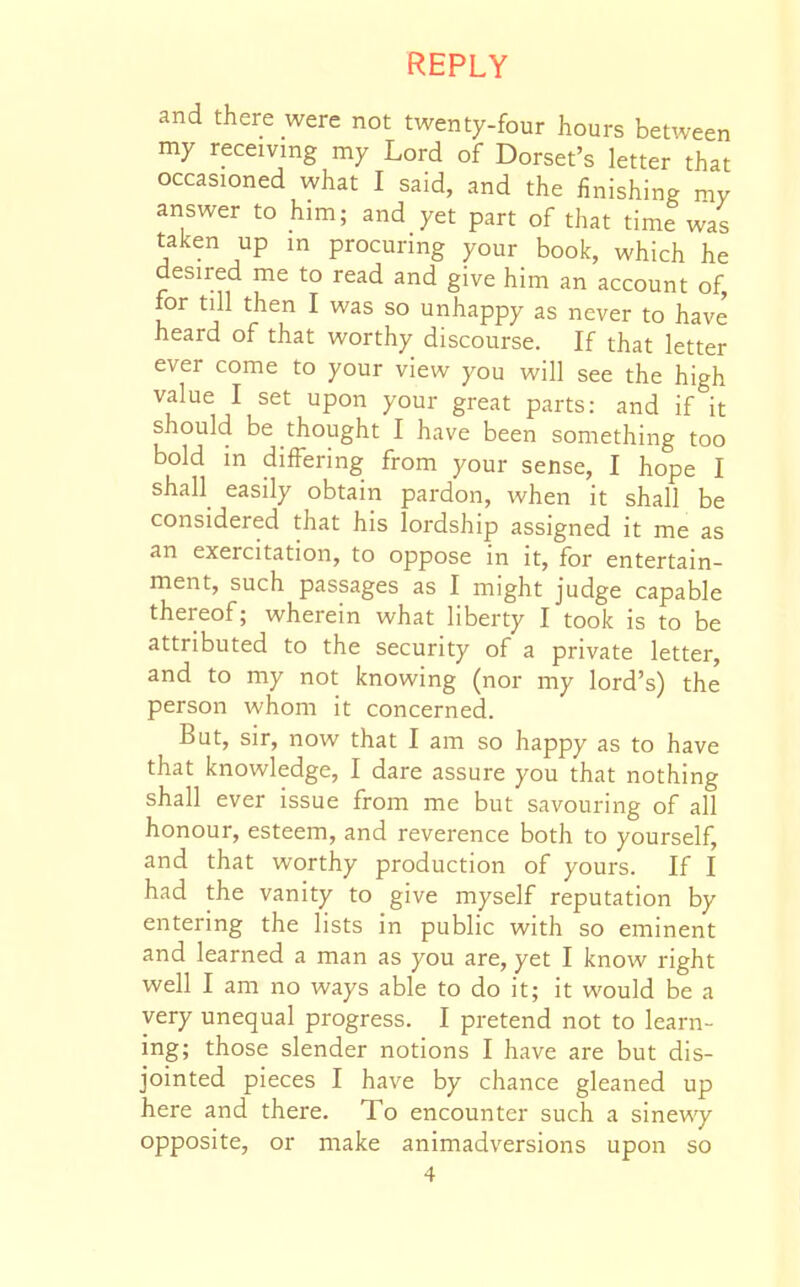 and there were not twenty-four hours bet^veen my receiving my Lord of Dorset's letter that occasioned what I said, and the finishing ny answer to him; and yet part of that time was taken up in procuring your book, which he desired me to read and give him an account of, for till then I was so unhappy as never to have heard of that worthy discourse. If that letter ever come to your view you will see the high value I set upon your great parts: and if it should be thought I have been something too bold in differing from your sense, I hope I shall easily obtain pardon, when it shall be considered that his lordship assigned it me as an exercitation, to oppose in it, for entertain- ment, such passages as I might judge capable thereof; wherein what liberty I took is to be attributed to the security of a private letter, and to my not knowing (nor my lord's) the person whom it concerned. But, sir, now that I am so happy as to have that knowledge, I dare assure you that nothing shall ever issue from me but savouring of all honour, esteem, and reverence both to yourself, and that worthy production of yours. If I had the vanity to give myself reputation by entering the lists in public with so eminent and learned a man as you are, yet I know right well I am no ways able to do it; it would be a very unequal progress. I pretend not to learn- ing; those slender notions I have are but dis- jointed pieces I have by chance gleaned up here and there. To encounter such a sineviy opposite, or make animadversions upon so