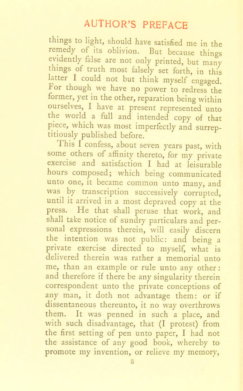 things to light, should have satisfied me in the remedy of its oblivion. But because things evidently false are not only printed, but many things of truth most falsely set forth, in this latter I could not but thinlc myself engaged. For though vi^e have no power to redress the former, yet in the other, reparation being within ourselves, I have at present represented unto the world a full and intended copy of that piece, which was most imperfectly and surrep- titiously published before. This I confess, about seven years past, with some others of affinity thereto, for my private exercise and satisfaction I had at leisurable hours composed; which being communicated unto one, it became common unto many, and was by transcription successively corrupted, until it arrived in a most depraved copy at the press. He that shall peruse that work, and shall take notice of sundry particulars and per- sonal expressions therein, will easily discern the intention was not public: and being a private exercise directed to myself, what is delivered therein was rather a memorial unto me, than an example or rule unto any other: and therefore if there be any singularity therein correspondent unto the private conceptions of any man, it doth not advantage them: or if dissentaneous thereunto, it no way overthrows them. It was penned in such a place, and with such disadvantage, that (I protest) from the first setting of pen unto paper, I had not the assistance of any good book, whereby to promote my invention, or relieve my memory,