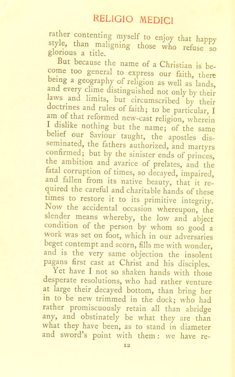 rather contenting myself to enjoy that happy Style, than maligning those who refuse so glorious a title. But because the name of a Christian is be- come too general to express our faith, there being a geography of religion as well as lands and every clime distinguished not only by their laws and limits, but circumscribed by their doctrines and rules of faith; to be particular, I ani of that reformed new-cast religion, wherein 1 dislike nothing but the name; of the same belief our Saviour taught, the apostles dis- seminated, the fathers authorized, and martyrs confirmed; but by the sinister ends of princes, the ambition and avarice of prelates, and the fatal corruption of times, so decayed, impaired, and fallen from its native beauty, that it re- quired the careful and charitable hands of these times to restore it to its primitive integrity. Now the accidental occasion whereupon, the slender means whereby, the low and abject condition of the person by whom so good a work was set on foot, which in our adversaries beget contempt and scorn, fills me with wonder, and is the very same objection the insolent pagans first cast at Christ and his disciples. Yet have I not so shaken hands with those desperate resolutions, who had rather venture at large their decayed bottom, than bring her in to be new trimmed in the dock; who had rather promiscuously retain all than abridge any, and obstinately be what they are than what they have been, as to stand in diameter and sword's point with them: we have re-