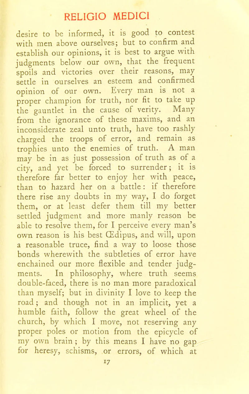 desire to be informed, it is good to contest with men above ourselves; but to confirm and establish our opinions, it is best to argue with judgments below our own, that the frequent spoils and victories over their reasons, may settle in ourselves an esteem and confirmed opinion of our own. Every man is not a proper champion for truth, nor fit to take up the gauntlet in the cause of verity. Many from the ignorance of these maxims, and an inconsiderate zeal unto truth, have too rashly charged the troops of error, and remain as trophies unto the enemies of truth. A man may be in as just possession of truth as of a city, and yet be forced to surrender; it is therefore far better to enjoy her with peace, than to hazard her on a battle : if therefore there rise any doubts in my way, I do forget them, or at least defer them till my better settled judgment and more manly reason be able to resolve them, for I perceive every man's own reason is his best CEdipus, and will, upon a reasonable truce, find a way to loose those bonds wherewith the subtleties of error have enchained our more flexible and tender judg- ments. In philosophy, where truth seems double-faced, there is no man more paradoxical than myself; but in divinity I love to keep the road; and though not in an implicit, yet a humble faith, follow the great wheel of the church, by which I move, not reserving any proper poles or motion from the epicycle of my own brain ; by this means I have no gap for heresy, schisms, or errors, of which at