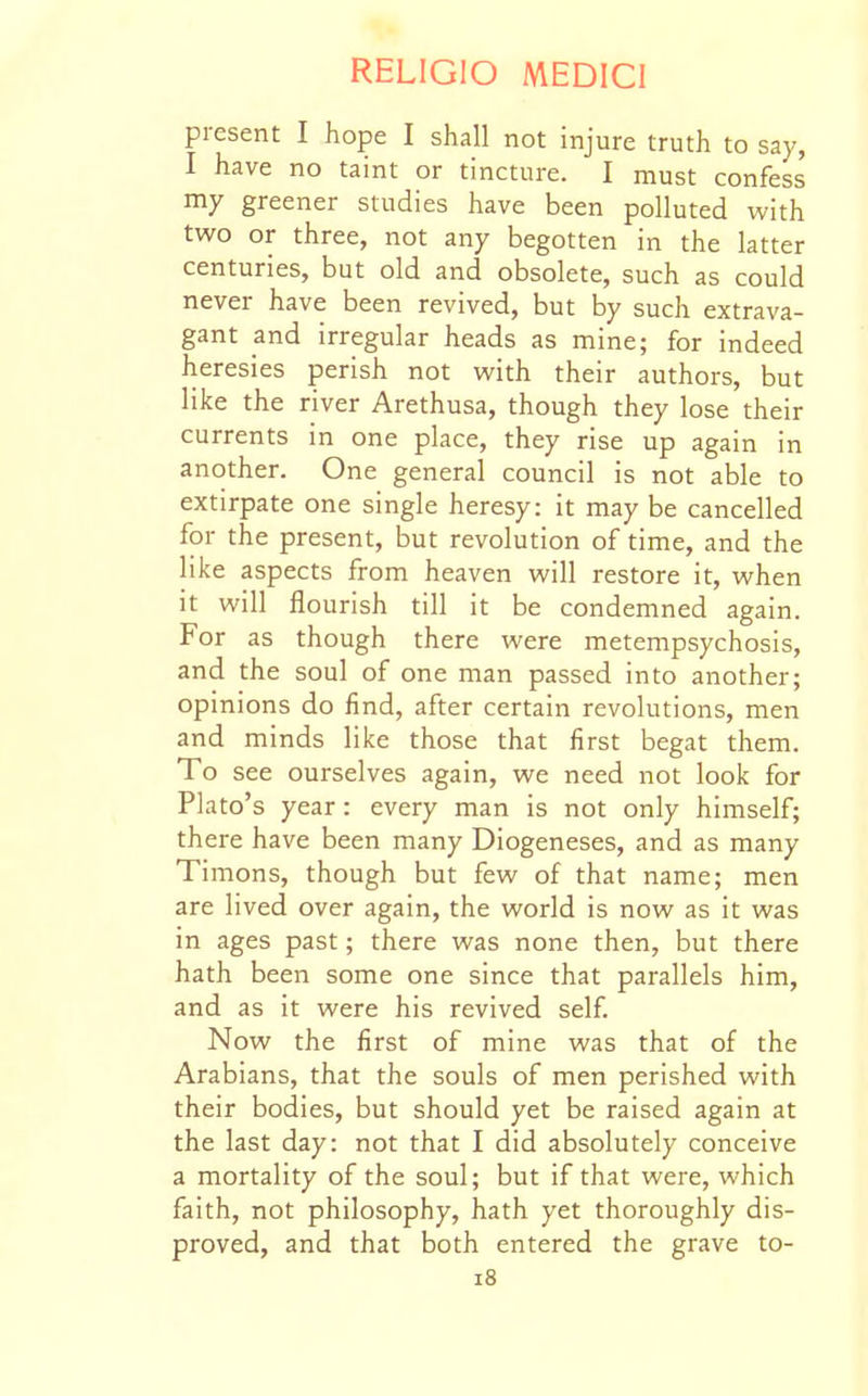 present I hope I shall not injure truth to say, I have no taint or tincture. I must confess my greener studies have been polluted with two or three, not any begotten in the latter centuries, but old and obsolete, such as could never have been revived, but by such extrava- gant and irregular heads as mine; for indeed heresies perish not with their authors, but like the river Arethusa, though they lose their currents in one place, they rise up again in another. One general council is not able to extirpate one single heresy: it may be cancelled for the present, but revolution of time, and the like aspects from heaven will restore it, when it will flourish till it be condemned again. For as though there were metempsychosis, and the soul of one man passed into another; opinions do find, after certain revolutions, men and minds like those that first begat them. To see ourselves again, we need not look for Plato's year: every man is not only himself; there have been many Diogeneses, and as many Timons, though but few of that name; men are lived over again, the world is now as it was in ages past; there was none then, but there hath been some one since that parallels him, and as it were his revived self Now the first of mine was that of the Arabians, that the souls of men perished with their bodies, but should yet be raised again at the last day: not that I did absolutely conceive a mortality of the soul; but if that were, which faith, not philosophy, hath yet thoroughly dis- proved, and that both entered the grave to- i8