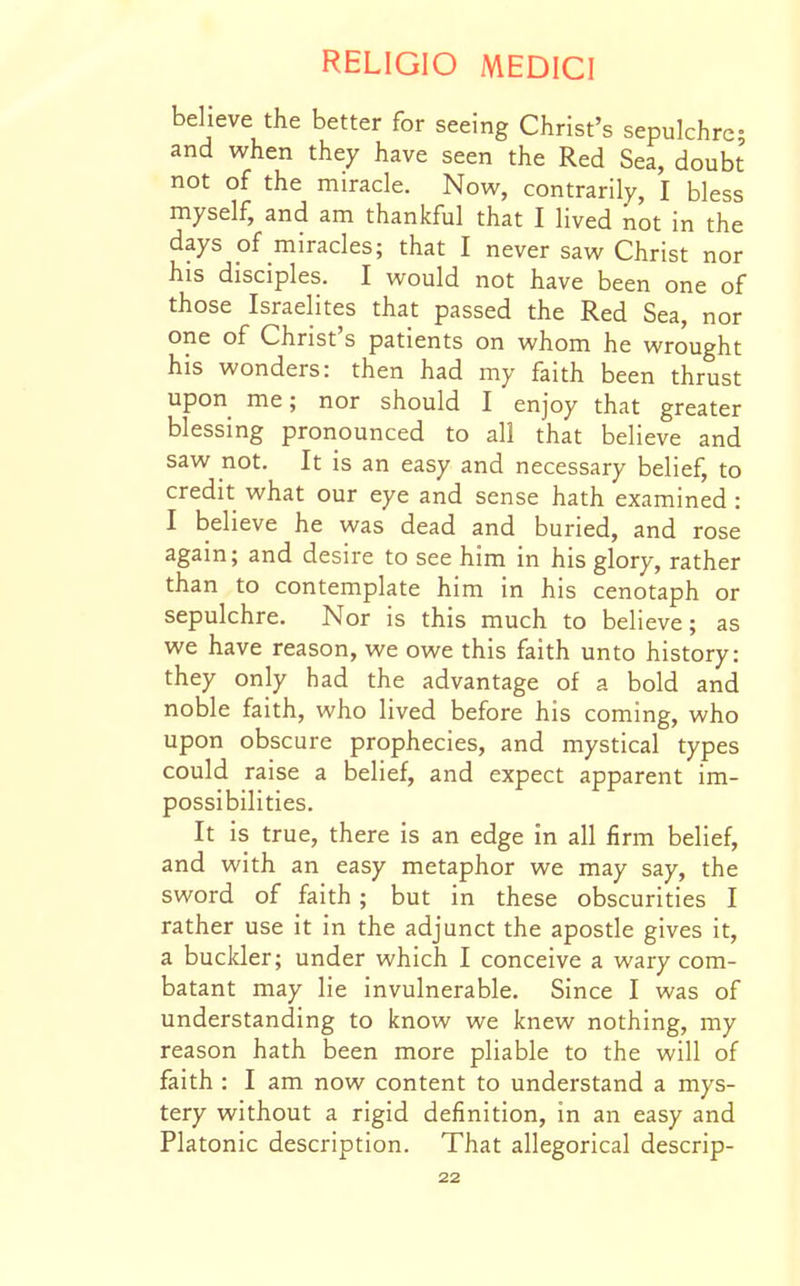 believe the better for seeing Christ's sepulchre- and when they have seen the Red Sea, doubt not of the miracle. Now, contrarily, I bless myself, and am thankful that I lived not in the days of miracles; that I never saw Christ nor his disciples. I would not have been one of those Israelites that passed the Red Sea, nor one of Christ's patients on whom he wrought his wonders: then had my faith been thrust upon me; nor should I enjoy that greater blessing pronounced to all that believe and saw not. It is an easy and necessary belief, to credit what our eye and sense hath examined: I believe he was dead and buried, and rose again; and desire to see him in his glory, rather than to contemplate him in his cenotaph or sepulchre. Nor is this much to believe; as we have reason, we owe this faith unto history: they only had the advantage of a bold and noble faith, who lived before his coming, who upon obscure prophecies, and mystical types could raise a belief, and expect apparent im- possibilities. It is true, there is an edge in all firm belief, and with an easy metaphor we may say, the sword of faith; but in these obscurities I rather use it in the adjunct the apostle gives it, a buckler; under which I conceive a wary com- batant may lie invulnerable. Since I was of understanding to know we knew nothing, my reason hath been more pliable to the will of faith : I am now content to understand a mys- tery without a rigid definition, in an easy and Platonic description. That allegorical descrip-