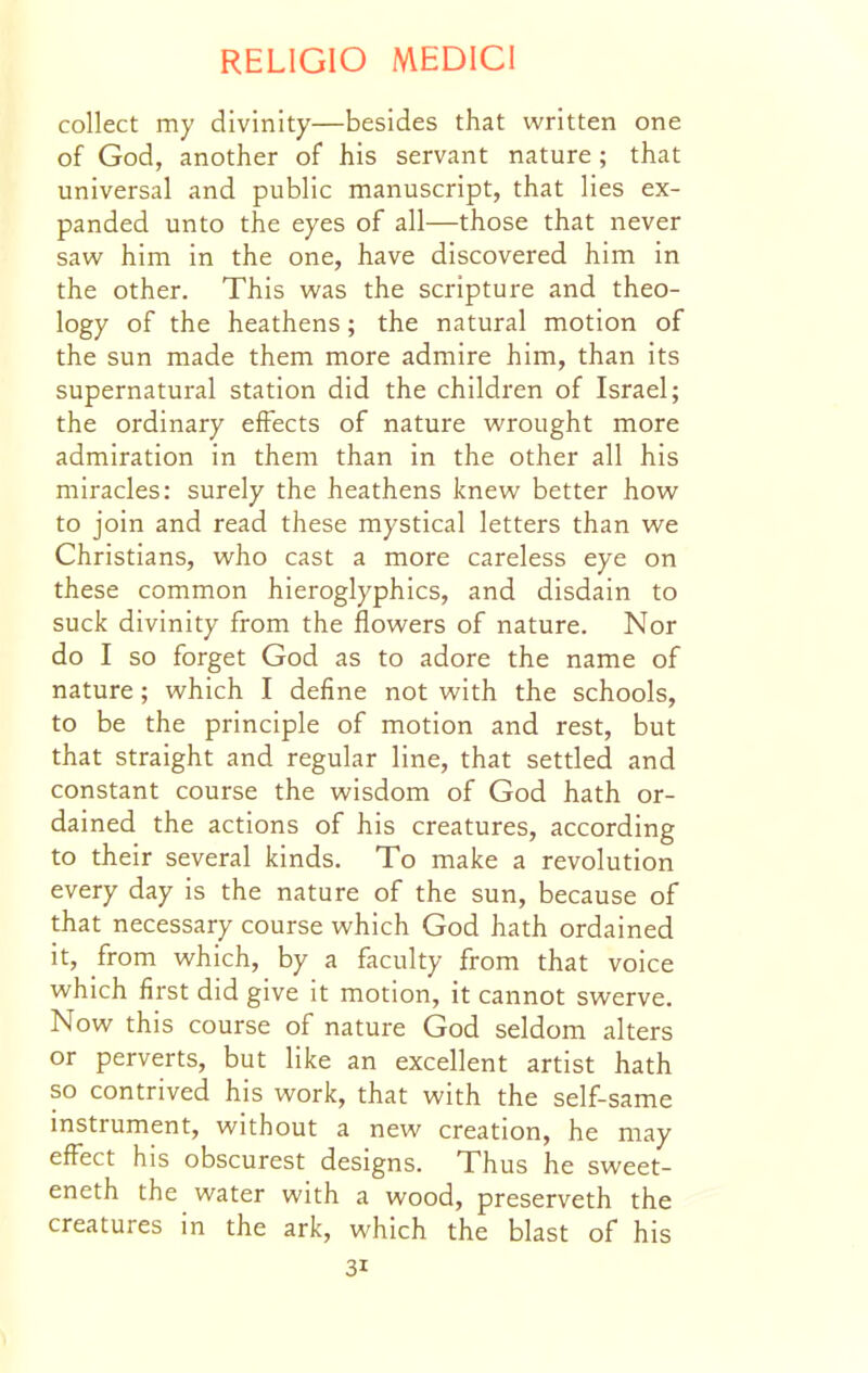 collect my divinity—besides that written one of God, another of his servant nature; that universal and public manuscript, that lies ex- panded unto the eyes of all—those that never saw him in the one, have discovered him in the other. This was the scripture and theo- logy of the heathens; the natural motion of the sun made them more admire him, than its supernatural station did the children of Israel; the ordinary effects of nature wrought more admiration in them than in the other all his miracles: surely the heathens knew better how to join and read these mystical letters than we Christians, who cast a more careless eye on these common hieroglyphics, and disdain to suck divinity from the flowers of nature. Nor do I so forget God as to adore the name of nature; which I define not with the schools, to be the principle of motion and rest, but that straight and regular line, that settled and constant course the wisdom of God hath or- dained the actions of his creatures, according to their several kinds. To make a revolution every day is the nature of the sun, because of that necessary course which God hath ordained it, from which, by a faculty from that voice which first did give it motion, it cannot swerve. Now this course of nature God seldom alters or perverts, but like an excellent artist hath so contrived his work, that with the self-same instrument, without a new creation, he may efFect his obscurest designs. Thus he sweet- eneth the water with a wood, preserveth the creatures in the ark, which the blast of his