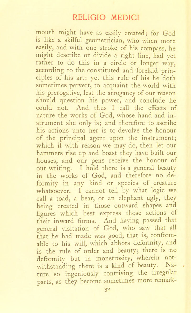 mouth might have as easily created; for God is like a skilful geometrician, who when more easily, and with one stroke of his compass, he might describe or divide a right line, had yet rather to do this in a circle or longer way, according to the constituted and forelaid prin- ciples of his art: yet this rule of his he doth sometimes pervert, to acquaint the world with his prerogative, lest the arrogancy of our reason should question his power, and conclude he could not. And thus I call the effects of nature the works of God, whose hand and in- strument she only is; and therefore to ascribe his actions unto her is to devolve the honour of the principal agent upon the instrument; which if with reason we may do, then let our hammers rise up and boast they have built our houses, and our pens receive the honour of our writing. I hold there is a general beauty in the works of God, and therefore no de- formity in any kind or species of creature whatsoever. I cannot tell by what logic we call a toad, a bear, or an elephant ugly, they being created in those outward shapes and figures which best express those actions of their inward forms. And having passed that general visitation of God, who saw that all that he had made was good, that is, conform- able to his will, which abhors deformity, and is the rule of order and beauty; there is no deformity but in monstrosity, wherein not- withstanding there is a kind of beauty. Na- , ture so ingeniously contriving the irregular parts, as they become sometimes more remark-