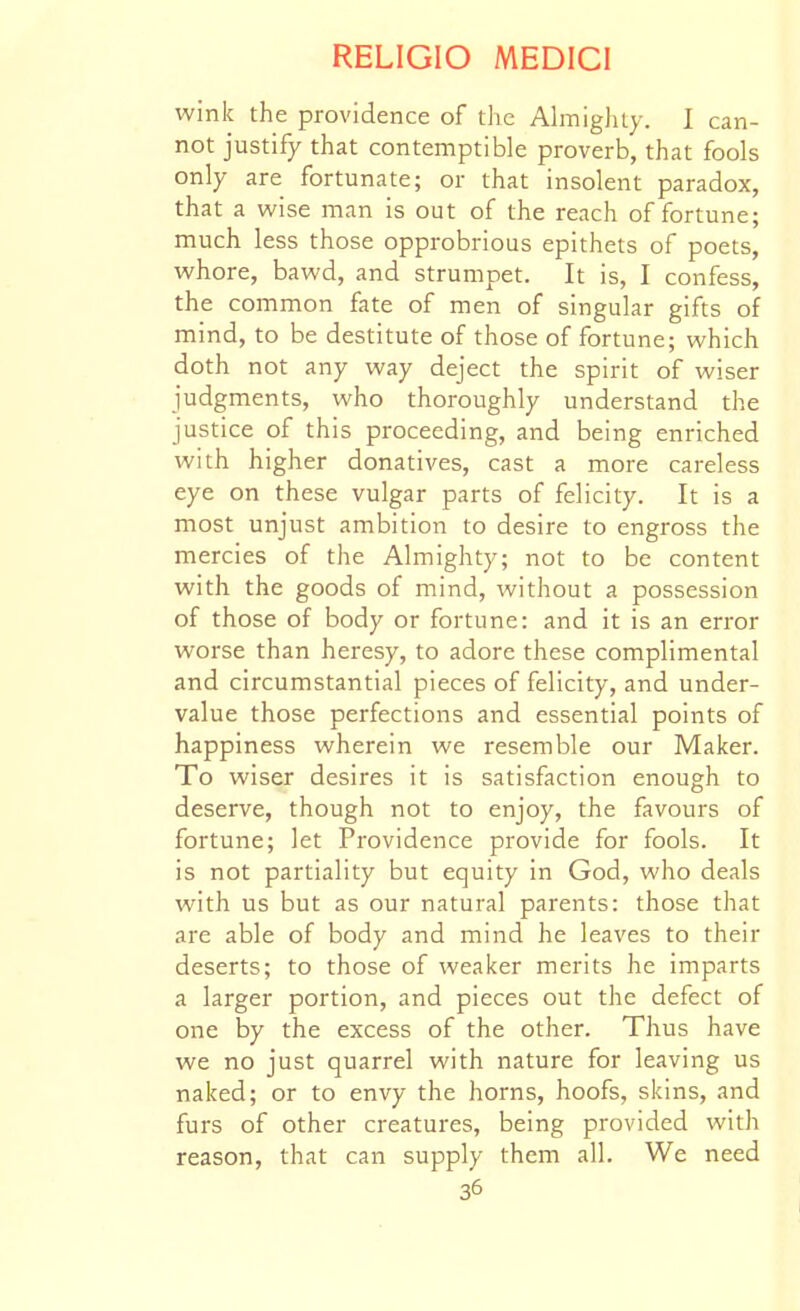 wink the providence of the AhnigJuy. 1 can- not justify that contemptible proverb, that fools only are fortunate; or that insolent paradox, that a wise man is out of the reach of fortune; much less those opprobrious epithets of poets, whore, bawd, and strumpet. It is, I confess, the common fate of men of singular gifts of mind, to be destitute of those of fortune; which doth not any way deject the spirit of wiser judgments, who thoroughly understand the justice of this proceeding, and being enriched with higher donatives, cast a more careless eye on these vulgar parts of felicity. It is a most unjust ambition to desire to engross the mercies of the Almighty; not to be content with the goods of mind, without a possession of those of body or fortune: and it is an error worse than heresy, to adore these complimental and circumstantial pieces of felicity, and under- value those perfections and essential points of happiness wherein we resemble our Maker. To wiser desires it is satisfaction enough to deserve, though not to enjoy, the favours of fortune; let Providence provide for fools. It is not partiality but equity in God, who deals with us but as our natural parents: those that are able of body and mind he leaves to their deserts; to those of weaker merits he imparts a larger portion, and pieces out the defect of one by the excess of the other. Thus have we no just quarrel with nature for leaving us naked; or to envy the horns, hoofs, skins, and furs of other creatures, being provided with reason, that can supply them all. We need