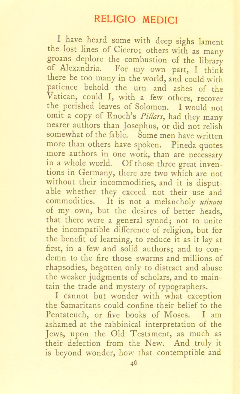 I have heard some with deep sighs lament the lost lines of Cicero; others with as many groans deplore the combustion of the library of Alexandria. For my own part, I think there be too many in the world, and could with patience behold the urn and ashes of the Vatican, could I, with a few others, recover the perished leaves of Solomon. I would not omit a copy of Enoch's Pillars, had they many nearer authors than Josephus, or did not relish somewhat of the fable. Some men have written more than others have spoken. Pineda quotes more authors in one work, than are necessary in a whole world. Of tiiose three great inven- tions in Germany, there are two which are not without their incommodities, and it is disput- able whether they exceed not their use and commodities. It is not a melancholy utinam of my own, but the desires of better heads, that there were a general synod; not to unite the incompatible difference of religion, but for the benefit of learning, to reduce it as it lay at first, in a few and solid authors; and to con- demn to the fire those swarms and millions of rhapsodies, begotten only to distract and abuse the weaker judgments of scholars, and to main- tain the trade and mystery of typographers. I cannot but wonder with what exception the Samaritans could confine their belief to the Pentateuch, or five books of Moses. I am ashamed at the rabbinical interpretation of the Jews, upon the Old Testament, as much as their defection from the New. And truly it is beyond wonder, how that contemptible and