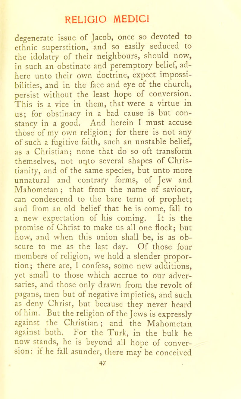 degenerate issue of Jacob, once so devoted to ethnic superstition, and so easily seduced to the idolatry of their neighbours, should now, in such an obstinate and peremptory belief, ad- here unto their own doctrine, expect impossi- bilities, and in the face and eye of the church, persist without the least hope of conversion. This is a vice in them, that were a virtue in us; for obstinacy in a bad cause is but con- stancy in a good. And herein I must accuse those of my own religion; for there is not any of such a fugitive faith, such an unstable belief, as a Christian; none that do so oft transform themselves, not unto several shapes of Chris- tianity, and of the same species, but unto more unnatural and contrary forms, of Jew and Mahometan ; that from the name of saviour, can condescend to the bare term of prophet; and from an old belief that he is come, fall to a new expectation of his coming. It is the promise of Christ to make us all one flock; but how, and when this union shall be, is as ob- scure to me as the last day. Of those four members of religion, we hold a slender propor- tion; there are, I confess, some new additions, yet small to those which accrue to our adver- saries, and those only drawn from the revolt of pagans, men but of negative impieties, and such as deny Christ, but because they never heard of him. But the religion of the Jews is expressly against the Christian; and the Mahometan against both. For the Turk, in the bulk he now stands, he is beyond all hope of conver- sion: if he fall asunder, there may be conceived