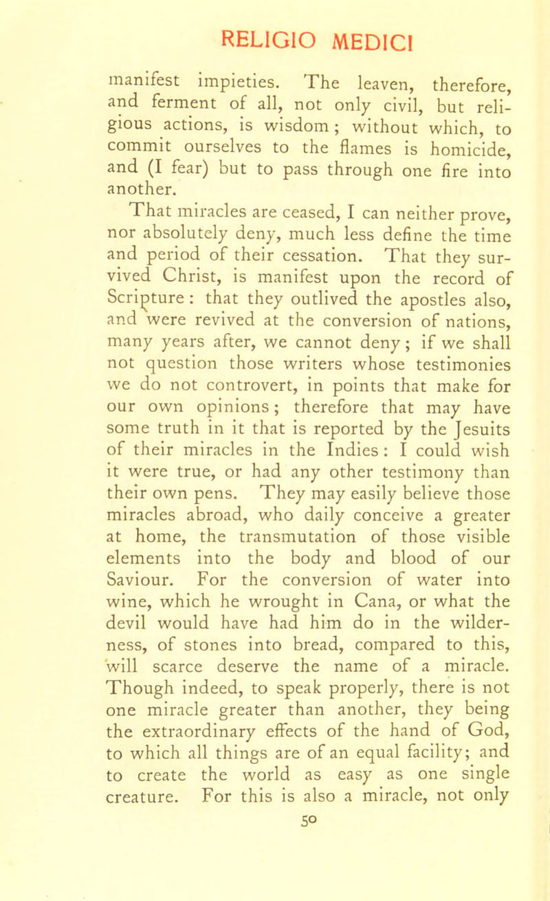 manifest impieties. The leaven, therefore, and ferment of all, not only civil, but reli- gious actions, is wisdom; without which, to commit ourselves to the flames is homicide, and (I fear) but to pass through one fire into another. That miracles are ceased, I can neither prove, nor absolutely deny, much less define the time and period of their cessation. That they sur- vived Christ, is manifest upon the record of Scripture : that they outlived the apostles also, and were revived at the conversion of nations, many years after, we cannot deny; if we shall not question those writers whose testimonies we do not controvert, in points that make for our own opinions; therefore that may have some truth in it that is reported by the Jesuits of their miracles in the Indies : I could wish it were true, or had any other testimony than their own pens. They may easily believe those miracles abroad, who daily conceive a greater at home, the transmutation of those visible elements into the body and blood of our Saviour. For the conversion of water into wine, which he wrought in Cana, or what the devil would have had him do in the wilder- ness, of stones into bread, compared to this, will scarce deserve the name of a miracle. Though indeed, to speak properly, there is not one miracle greater than another, they being the extraordinary effects of the hand of God, to which all things are of an equal facility; and to create the world as easy as one single creature. For this is also a miracle, not only so