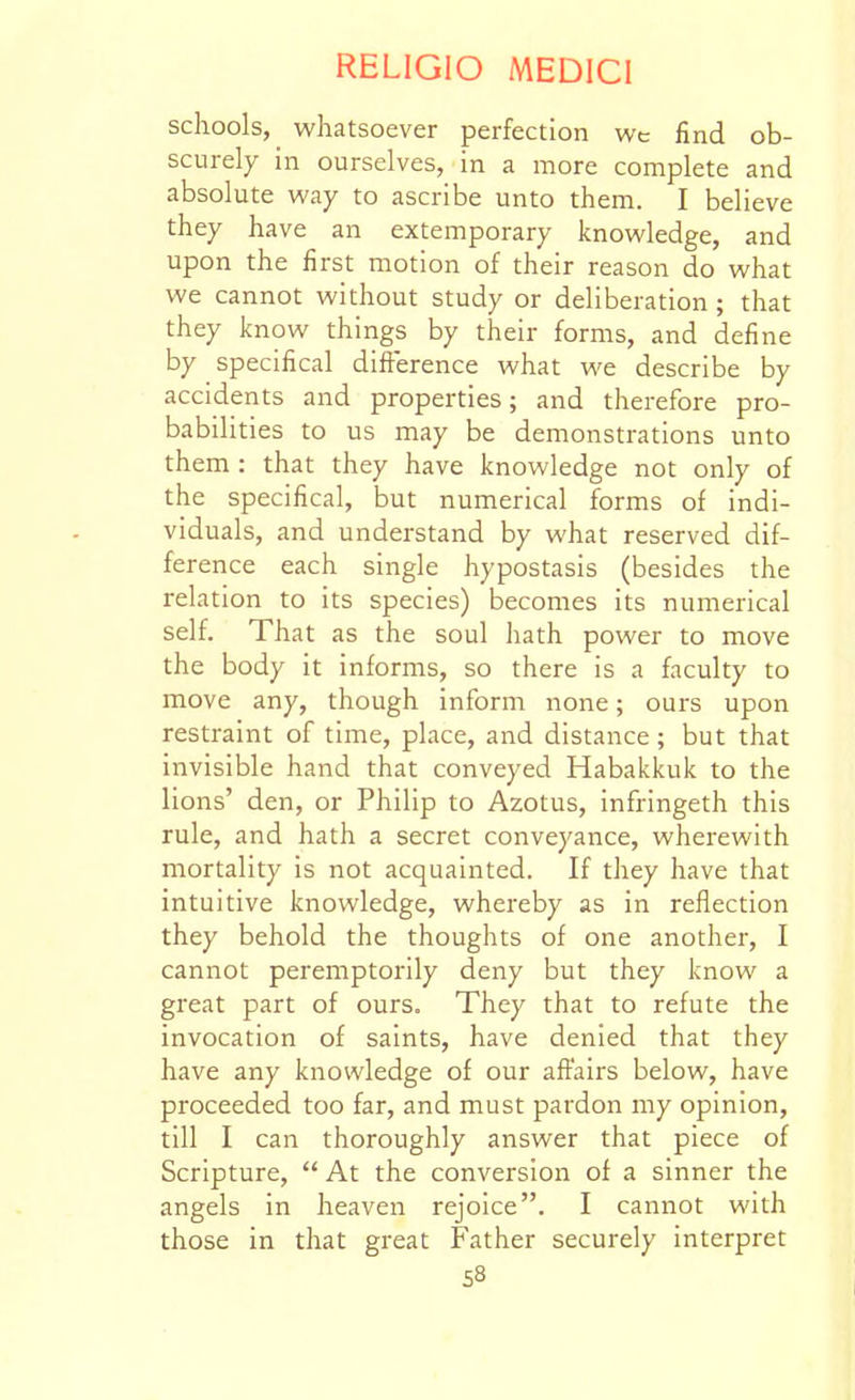 schools, whatsoever perfection wc find ob- scurely in ourselves, in a more complete and absolute way to ascribe unto them. I believe they have an extemporary knowledge, and upon the first motion of their reason do what we cannot without study or deliberation ; that they know things by their forms, and define by specifical difference what we describe by accidents and properties; and therefore pro- babilities to us may be demonstrations unto them : that they have knowledge not only of the specifical, but numerical forms of indi- viduals, and understand by what reserved dif- ference each single hypostasis (besides the relation to its species) becomes its numerical self. That as the soul hath power to move the body it informs, so there is a faculty to move any, though inform none; ours upon restraint of time, place, and distance ; but that invisible hand that conveyed Habakkuk to the lions' den, or Philip to Azotus, infringeth this rule, and hath a secret conveyance, wherewith mortality is not acquainted. If they have that intuitive knowledge, whereby as in reflection they behold the thoughts of one another, I cannot peremptorily deny but they know a great part of ours. They that to refute the invocation of saints, have denied that they have any knowledge of our affairs below, have proceeded too far, and must pardon my opinion, till I can thoroughly answer that piece of Scripture, At the conversion of a sinner the angels in heaven rejoice. I cannot with those in that gi'eat Father securely interpret